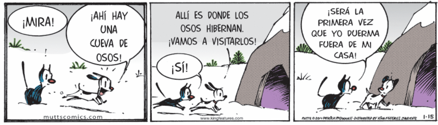 Line art OCR: ¡AHÍ HAY UNA ¡SERÁ LA PRIMERA VEZ ALLÍ ES DONDE LOS ¡MIRA! OSOS HIBERNAN. ¡VAMOS A VISITARLOS! QUE YO DUERMA CUEVA DE FUERA DE M CASA! OSOS! ¡Si! muttscomics.com www.kingfeatures.com ¡AHÍ HAY UNA ¡SERÁ LA PRIMERA VEZ ALLÍ ES DONDE LOS ¡MIRA! OSOS HIBERNAN. ¡VAMOS A VISITARLOS! QUE YO DUERMA CUEVA DE FUERA DE M CASA! OSOS! ¡Si! muttscomics.com www.kingfeatures.com