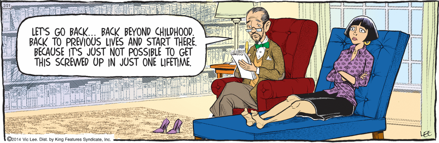 Comfort OCR: ©2014 Vic Lee. Dist. by King Features SyndicateInc. LET'S GO BACK... BACK BEYOND CHILDHOOD. BACK TO PREVIOUS LIVES AND START THERE. BECAUSE IT'S JUST NOT POSSIBLE TO GET THIS SCREWED UP IN JUST ONE LIFETIME. LEE 2/21 ©2014 Vic Lee. Dist. by King Features SyndicateInc. LET'S GO BACK... BACK BEYOND CHILDHOOD. BACK TO PREVIOUS LIVES AND START THERE. BECAUSE IT'S JUST NOT POSSIBLE TO GET THIS SCREWED UP IN JUST ONE LIFETIME. LEE 2/21