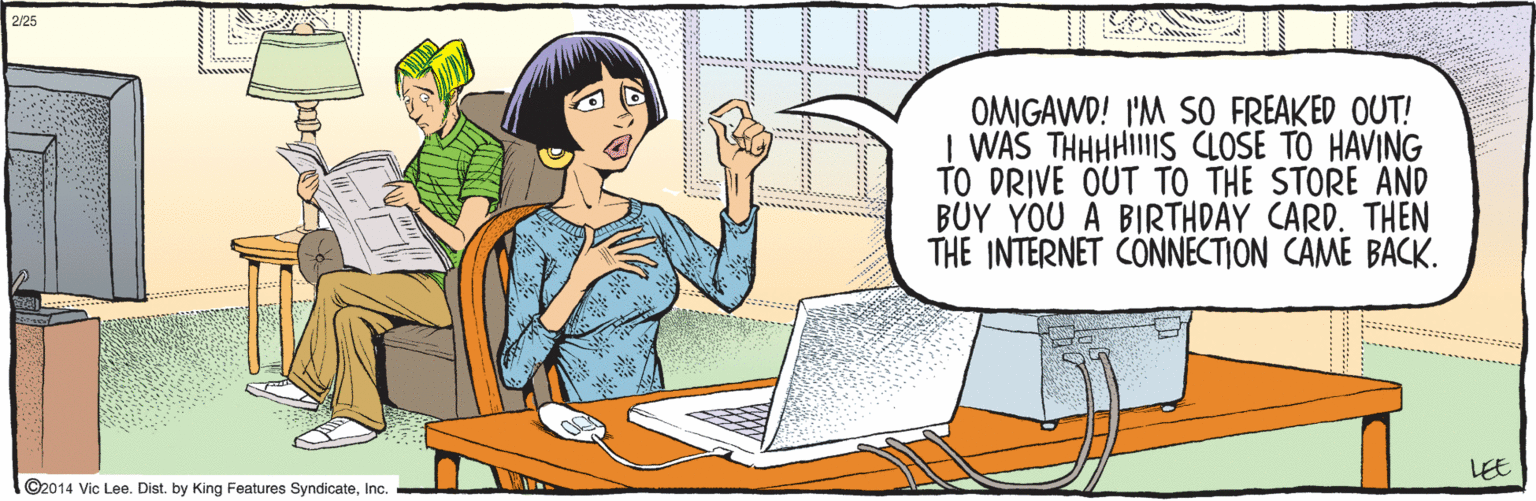 Cartoon OCR: ©2014 Vic Lee. Dist. by King Features SyndicateInc. OMIGAWD! I'M S0 FREAKED OUT! I WAS THHHHIIIS CLOSE TO HAVING TO DRIVE OUT TO THE STORE AND BUY YOU A BIRTHDAY CARD. THEN THE INTERNET CONNECTION CAME BACK. -LEE 2/25 ©2014 Vic Lee. Dist. by King Features SyndicateInc. OMIGAWD! I'M S0 FREAKED OUT! I WAS THHHHIIIS CLOSE TO HAVING TO DRIVE OUT TO THE STORE AND BUY YOU A BIRTHDAY CARD. THEN THE INTERNET CONNECTION CAME BACK. -LEE 2/25