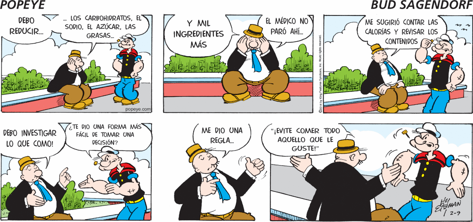 Organism OCR: POPEYE ¿QUÉ PASA? FUI CON EL MÉDICO ES LA MISMA HISTORIA Hy EtsMAN LOS CARBOHIDRATOSEL SODIOLAS GRASAS. EL MÉDICO NO PARÓ AHÍ. DEBO Y MIL INGREDIENTES MÁS ME SUGIRIÓ CONTAR LAS CALORÍAS Y REVISAR LOS REDUCIR. CONTENIDOS popeye.com TE DIO UNA FORMA MÁS FÁCIL DE TOMAR UNA DECISIÓN? DEBO INVESTIGAR "EVITE COMER TODO ME DIO UNA REGLA. AQUELLO QUE LE LO QUE COMO! GUSTE!" MAN POPEYE ¿QUÉ PASA? FUI CON EL MÉDICO ES LA MISMA HISTORIA Hy EtsMAN LOS CARBOHIDRATOSEL SODIOEL AZÚCARLAS GRASAS. EL MÉDICO NO PARÓ AHÍ. DEBO Y MIL INGREDIENTES MÁS ME SUGIRIÓ CONTAR LAS CALORÍAS Y REVISAR LOS REDUCIR. CONTENIDOS popeye.com TE DIO UNA FORMA MÁS FÁCIL DE TOMAR UNA DECISIÓN? DEBO INVESTIGAR "EVITE COMER TODO ME DIO UNA REGLA. AQUELLO QUE LE LO QUE COMO! GUSTE!" MAN