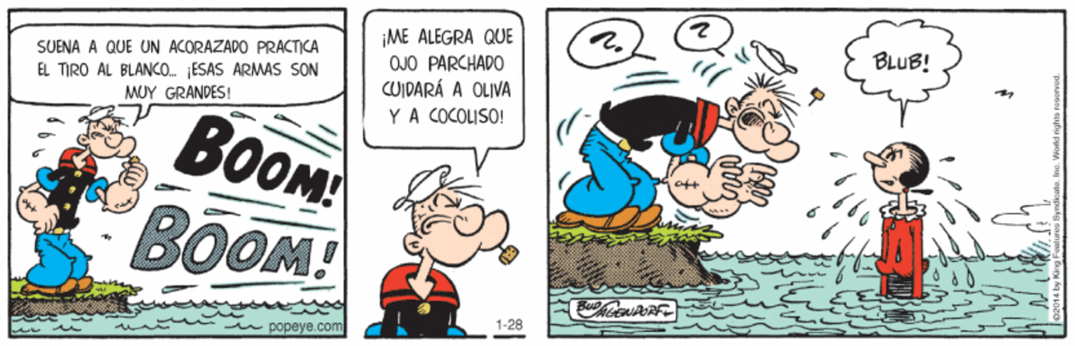 People OCR: ¡ME ALEGRA QUE OJO PARCHADO CUIDARÁ A OLIVA YA COCOLISO! BLUB! SUENA A QUE UN ACORAZADO PRACTICA EL TIRO AL BLANO. ESAS ARMAS SON MUY GRANDES! BOOM BOOM! 1-28 u popeye.com ¡ME ALEGRA QUE OJO PARCHADO CUIDARÁ A OLIVA YA COCOLISO! BLUB! SUENA A QUE UN ACORAZADO PRACTICA EL TIRO AL BLANO. ESAS ARMAS SON MUY GRANDES! BOOM BOOM! 1-28 u popeye.com