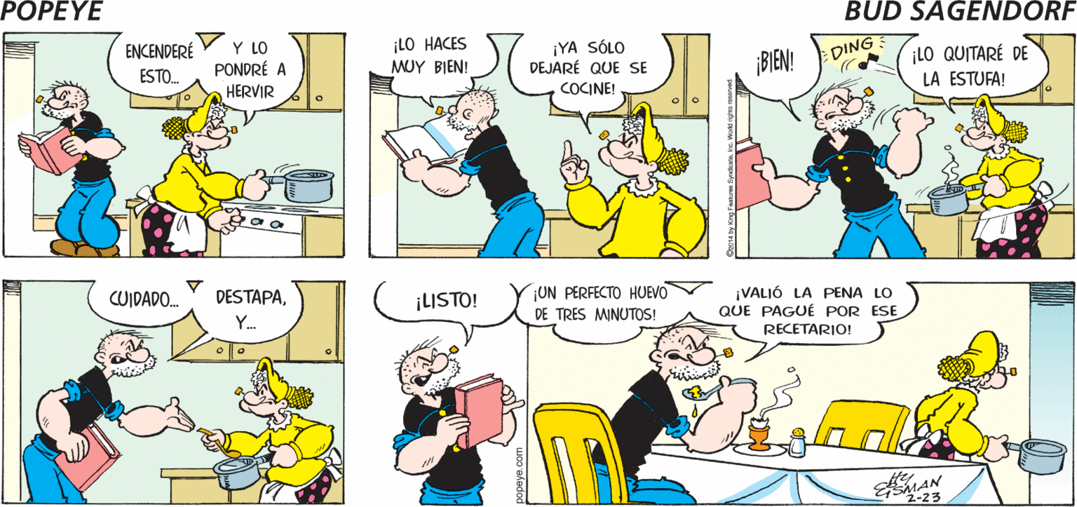 Human body OCR: POPEYE ¿1O PUSISTE EN UNA OLLA? ¡AHORAA SI! COMO DICE EN LA RECETA LA ESTUFA! Hy ¡LO HACES MUY BIEN! ¡YA SÓLO DEJARÉ QUE SE COCINE! LO QUITARÉ DE LA ESTUFA! ENCENDERÉ Y LO PONDRÉ A HERVIR DING ESTO. BIEN! ¡UN PERFECTO HUEVO DE TRES MINUTOS! ¡VALIÓ LA PENA LO QUE PÁGUÉ POR ESE CUIDADO. DESTAPA¡LISTO! Y. RECETARIO! EMA 2-23 POPEYE ¿1O PUSISTE EN UNA OLLA? ¡AHORAA SI! COMO DICE EN LA RECETA LA ESTUFA! Hy ¡LO HACES MUY BIEN! ¡YA SÓLO DEJARÉ QUE SE COCINE! LO QUITARÉ DE LA ESTUFA! ENCENDERÉ Y LO PONDRÉ A HERVIR DING ESTO. BIEN! ¡UN PERFECTO HUEVO DE TRES MINUTOS! ¡VALIÓ LA PENA LO QUE PÁGUÉ POR ESE CUIDADO. DESTAPA¡LISTO! Y. RECETARIO! EMA 2-23