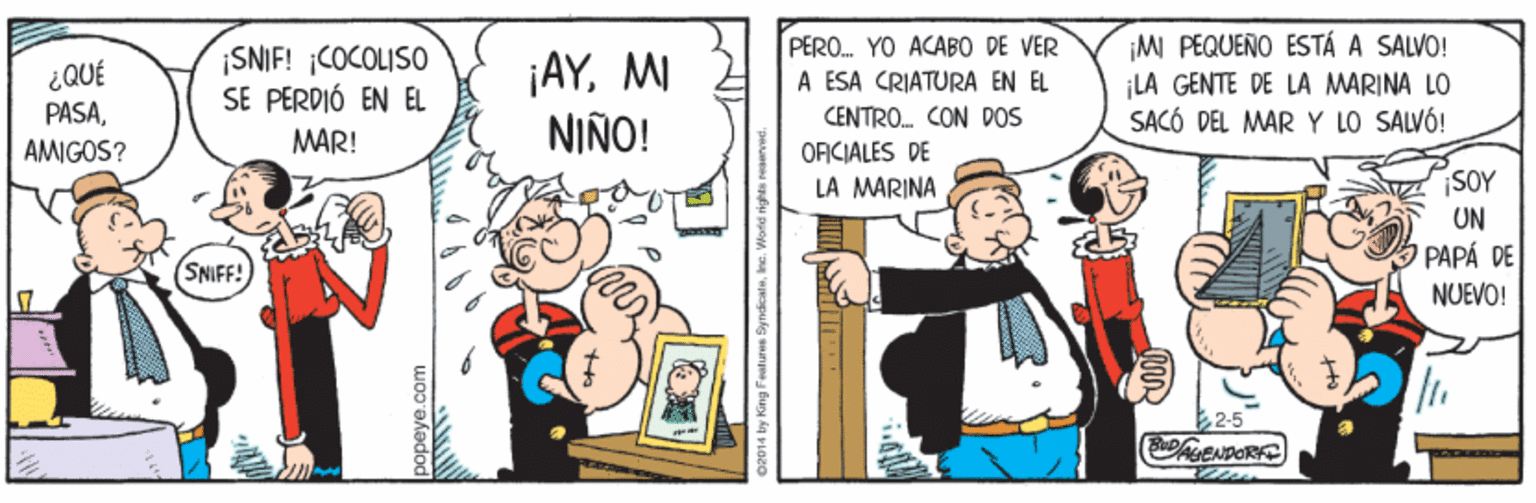Parallel OCR: ¡SNIF! COCOLISO SE PERDIÓ EN EL ¡AYMI NIÑO! PERO. YO ACABO DE VER A ESA CRIATURA EN EL ¡MI PEQUEÑO ESTÁ A SALVO! ¡LA GENTE DE LA MARINA LO SACÓ DEL MAR Y LO SALVÓ! ¿QUÉ PASAAMIGOS? CENTRO. CON DOS ORCIALES DE LA MARINA MAR! SOY UN PAPA DE NUEVO! (SNIFF! 2-5 popeye.com ¡SNIF! COCOLISO SE PERDIÓ EN EL ¡AYMI NIÑO! PERO. YO ACABO DE VER A ESA CRIATURA EN EL ¡MI PEQUEÑO ESTÁ A SALVO! ¡LA GENTE DE LA MARINA LO SACÓ DEL MAR Y LO SALVÓ! ¿QUÉ PASAAMIGOS? CENTRO. CON DOS ORCIALES DE LA MARINA MAR! SOY UN PAPA DE NUEVO! (SNIFF! 2-5 popeye.com
