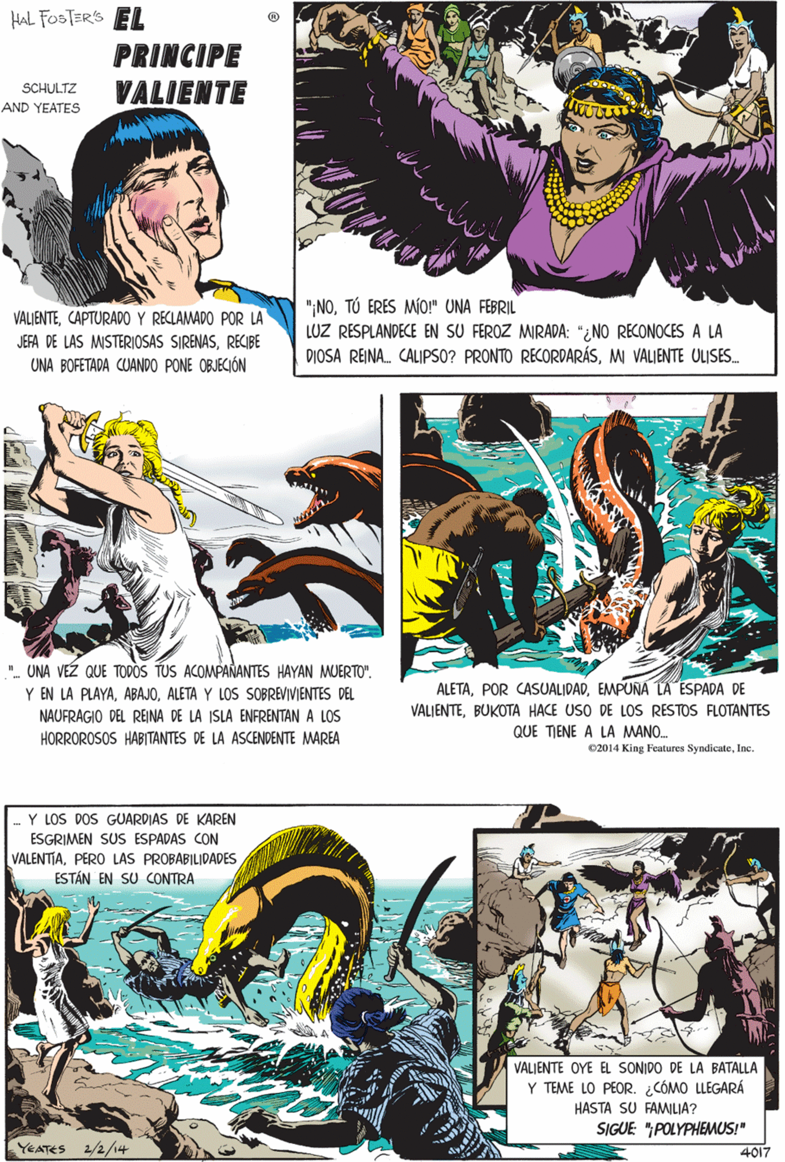 Comic book OCR: HAL FOSTERS EL PRINCIPE VALIENTE SCHULTZ AND YEATES "- UNA VÉZ QUE TODOS TUS ACOMPAÑANTES HAYAN MUERTO". ":NOTÚ ERES MÍO!" UNA FEBRIL LUZ RESPLANDECE EN SU FEROZ MIRADA: "¿NO RECONOCES A LA DIOSA REINA. CALIPSO? PRONTO RECORDARÁSMI VALIENTE ULISES. VÄLIENTECAPTURADO Y RECLAMADO POR LA Y EN LA PLAYAALETA Y LOS SOBREVIVIENTES DEL NAUFRAGIO DEL REINA DE LA ISLA ENFRENTAN A LOS JEFA DE LAS MISTERIOSAS SIRENASRECIBE HORROROSOS HABITANTES DE LA ASCENDENTE MAREA UNA BOFETADA CUANDO PONE OBJECIÓN 02014 King Features SyndicateInc. Y LOS DOS GUARDIAS DE KAREN ESGRIMEN SUS ESPADAS CON VALENTIAESTÁN EN SU CONTRA VALIENTE OYE EL SONIDO DE LA BATALLA Y TEME LO PEOR. ¿CÓMO LLEGARÁ ALETAEMPUÑA LA ESPADA DE HASTA SU FAMILIA? VALIENTEBUKOTA HACE USO DE LOS RESTOS FLOTANTES SIGUE: "POLYPHEMUS!" QUE TIENE A LA MANO. YEATES 2/2/14 4017 HAL FOSTERS EL PRINCIPE VALIENTE SCHULTZ AND YEATES "- UNA VÉZ QUE TODOS TUS ACOMPAÑANTES HAYAN MUERTO". ":NOTÚ ERES MÍO!" UNA FEBRIL LUZ RESPLANDECE EN SU FEROZ MIRADA: "¿NO RECONOCES A LA DIOSA REINA. CALIPSO? PRONTO RECORDARÁSMI VALIENTE ULISES. VÄLIENTECAPTURADO Y RECLAMADO POR LA Y EN LA PLAYAALETA Y LOS SOBREVIVIENTES DEL NAUFRAGIO DEL REINA DE LA ISLA ENFRENTAN A LOS JEFA DE LAS MISTERIOSAS SIRENASRECIBE HORROROSOS HABITANTES DE LA ASCENDENTE MAREA UNA BOFETADA CUANDO PONE OBJECIÓN 02014 King Features SyndicateInc. Y LOS DOS GUARDIAS DE KAREN ESGRIMEN SUS ESPADAS CON VALENTIAPERO LAS PROBABILIDADESESTÁN EN SU CONTRA VALIENTE OYE EL SONIDO DE LA BATALLA Y TEME LO PEOR. ¿CÓMO LLEGARÁ ALETAPOR CASUALIDADEMPUÑA LA ESPADA DE HASTA SU FAMILIA? VALIENTEBUKOTA HACE USO DE LOS RESTOS FLOTANTES SIGUE: "POLYPHEMUS!" QUE TIENE A LA MANO. YEATES 2/2/14 4017