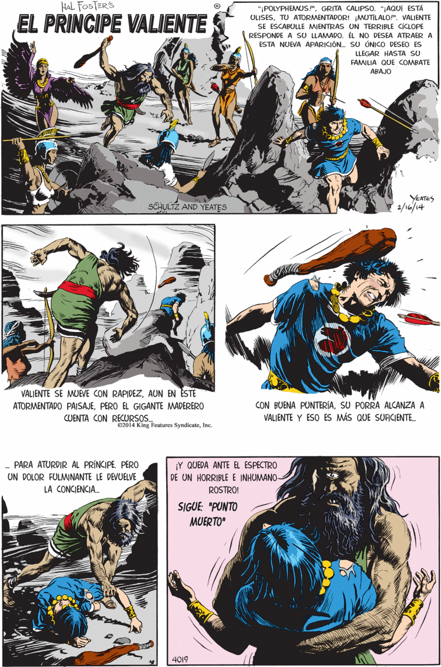 Art OCR: HAL FOSTER'S "POLYPHEMUS!"GRITA CALIPSO. "AQUÍ ESTÁ EL PRINCIPE VALIENTE ULISESTU ATORMENTADOR! MUTILALO!". VALIENTE SE ESCABULLE MIENTRAS UN TERRIBLE CICLOPE RESPONDE A SU LLAMADO. ÉL NO DESEA ATRAER A ESTA NUEVA APARICIÓN. SU ÚNICO DESEO ES LLEGAR HASTA SU FAMILIA QUE COMBATE ABAJO VALIENTE SE MUEVE CON RAPIDEZAUN EN ESTE ATORMENTADO PAISAJEPERO EL GIGANTE MADERERO CUENTA CON RECURSOS. YEATES SCHULTZ AND YEATES 2/16/14 C2014 King Features SyndicateInc. - PÁRÀ ATURDIR ÁL PRÍNCIPE. PËRO UN DOLOR FULMINANTE LE DEVUELVE ¡Y QUEDA ANTE EL ESPECTRO DE UN HORRIBLE E INHUMANO- LA CONCIENCIA. ROSTRO! SIGUE: "PUNTO MUERTO" CON BUENA PUNTERÍASU PORRA ALCANZA A VALIENTE Y ESO ES MÁS QUE SURCIENTE 4019 HAL FOSTER'S "POLYPHEMUS!"GRITA CALIPSO. "AQUÍ ESTÁ EL PRINCIPE VALIENTE ULISESTU ATORMENTADOR! MUTILALO!". VALIENTE SE ESCABULLE MIENTRAS UN TERRIBLE CICLOPE RESPONDE A SU LLAMADO. ÉL NO DESEA ATRAER A ESTA NUEVA APARICIÓN. SU ÚNICO DESEO ES LLEGAR HASTA SU FAMILIA QUE COMBATE ABAJO VALIENTE SE MUEVE CON RAPIDEZAUN EN ESTE ATORMENTADO PAISAJEPERO EL GIGANTE MADERERO CUENTA CON RECURSOS. YEATES SCHULTZ AND YEATES 2/16/14 C2014 King Features SyndicateInc. - PÁRÀ ATURDIR ÁL PRÍNCIPE. PËRO UN DOLOR FULMINANTE LE DEVUELVE ¡Y QUEDA ANTE EL ESPECTRO DE UN HORRIBLE E INHUMANO- LA CONCIENCIA. ROSTRO! SIGUE: "PUNTO MUERTO" CON BUENA PUNTERÍASU PORRA ALCANZA A VALIENTE Y ESO ES MÁS QUE SURCIENTE 4019