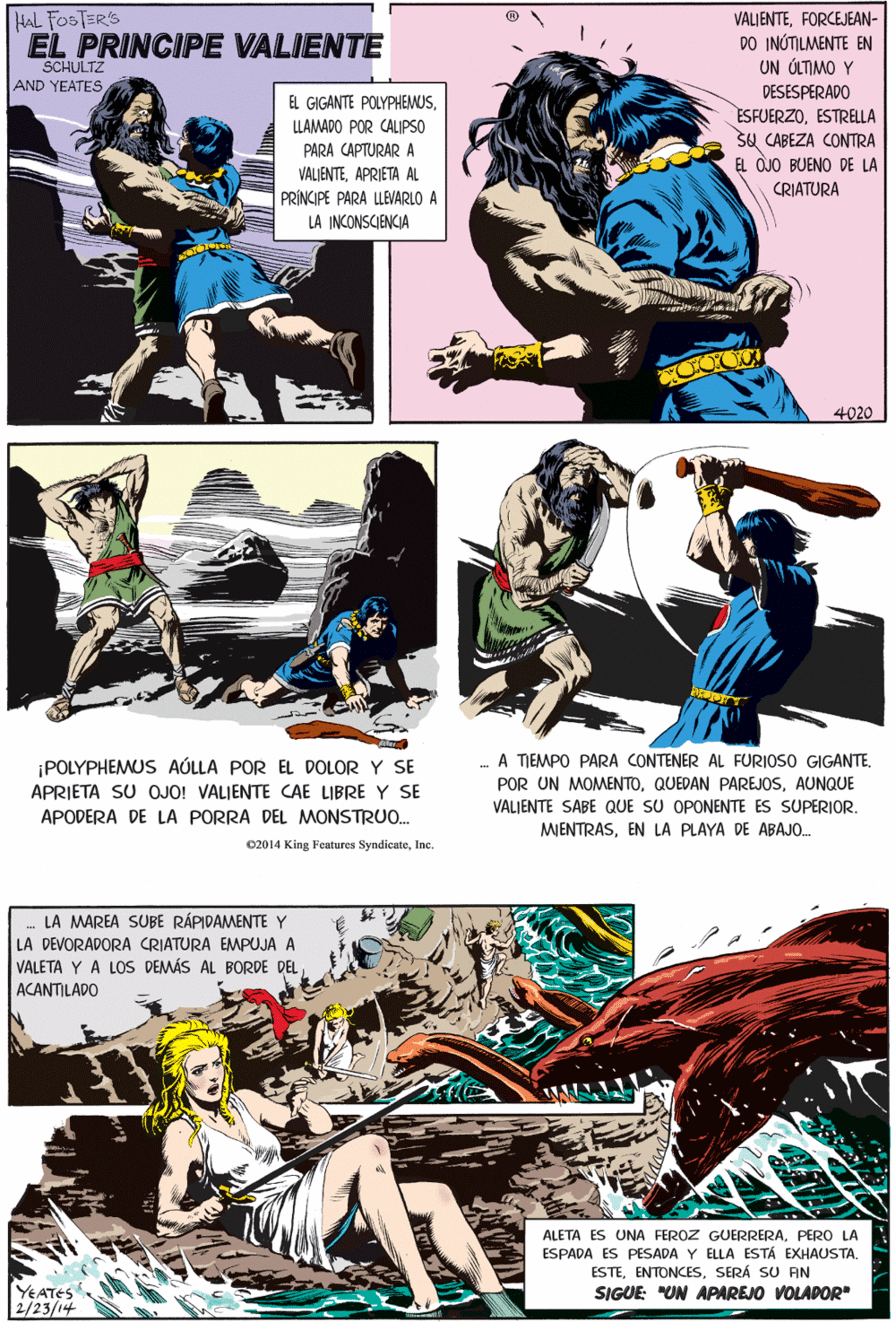 Design OCR: HAL FOSTER'S EL PRINCIPE VALIENTE VALIENTEFORCEJEAN- DO INÚTILMENTE EN UN ÚLTIMO Y DESESPERADO SCHULTZ AND YEATES EL GIGANTE POLYPHEMUSLLAMADO POR CALIPSO ESFUERZOESTRELLA Sa CABEZA CONTRA EL OJO BUENO DE LA CRIATURA PARA CAPTURAR A VALIENTEAPRIETA AL PRÍNCIPE PARA LLEVARLO A LA INCONISCIENCIA ¡POLYPHEMUS AÚLLA POR EL DOLOR Y SE APRIETA SU OJO! VALJENTE CAE LIBRE Y SE APODERA DE LA PORRA DEL MONSTRU0. c2014 King Features SyndicateInc. 4020 LA MAREA SUBE RÁPIDAMENTE Y LA DEVORADORA CRIATURA EMPUJA A VALETA Y A LOS DEMÁS AL BORDE DELACANTILADO - A TIEMPO PARA CONTENER AL FURIOSO GIGANTE. POR UN MOMENTOAUNQUE VALIENTE SABE QUE SU OPONENTE ES SUPERIOR. MIENTRASEN LA PLAYA DE ABAJO. ALETA ES UNA FEROZ GUERRERAPERO LA ESPADA ES PESADA Y ELLA ESTÁ EXHAUSTASERÁ SU AN SIGUE: "UN APAREJO VOLADOR" YEATES 2/23/14 HAL FOSTER'S EL PRINCIPE VALIENTE VALIENTEFORCEJEAN- DO INÚTILMENTE EN UN ÚLTIMO Y DESESPERADO SCHULTZ AND YEATES EL GIGANTE POLYPHEMUSLLAMADO POR CALIPSO ESFUERZOESTRELLA Sa CABEZA CONTRA EL OJO BUENO DE LA CRIATURA PARA CAPTURAR A VALIENTEAPRIETA AL PRÍNCIPE PARA LLEVARLO A LA INCONISCIENCIA ¡POLYPHEMUS AÚLLA POR EL DOLOR Y SE APRIETA SU OJO! VALJENTE CAE LIBRE Y SE APODERA DE LA PORRA DEL MONSTRU0. c2014 King Features SyndicateInc. 4020 LA MAREA SUBE RÁPIDAMENTE Y LA DEVORADORA CRIATURA EMPUJA A VALETA Y A LOS DEMÁS AL BORDE DELACANTILADO - A TIEMPO PARA CONTENER AL FURIOSO GIGANTE. POR UN MOMENTOQUEDAN PAREJOSAUNQUE VALIENTE SABE QUE SU OPONENTE ES SUPERIOR. MIENTRASEN LA PLAYA DE ABAJO. ALETA ES UNA FEROZ GUERRERAPERO LA ESPADA ES PESADA Y ELLA ESTÁ EXHAUSTASERÁ SU AN SIGUE: "UN APAREJO VOLADOR" YEATES 2/23/14