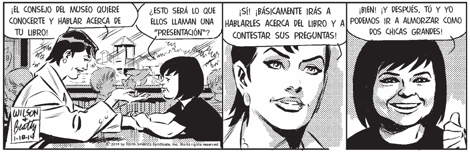 Black-and-white OCR: ¡BIEN! ¡Y DESPUÉSTÚ Y YO EL CONSEJO DEL MUSEO QUIERE CONOCERTE Y HABLAR ACERCA DE TU LIBRO! ¿ESTO SERÁ LO QUE ELLOS LLAMAN UNA "PRESENTACIÓN"? ¡SÍ! ¡BÁSICAMENTE IRÁS A HABLARLES ACERCA DEL LIBRO Y Al PODEMOS IR A ALMORZAR COMO CONTESTAR SUS PREGUNTAS! DOS CHICAS GRANDES! WILSON bity () |1-18-14 2014 by orih 'America syndicateInc. Wold righis reserved ¡BIEN! ¡Y DESPUÉSTÚ Y YO EL CONSEJO DEL MUSEO QUIERE CONOCERTE Y HABLAR ACERCA DE TU LIBRO! ¿ESTO SERÁ LO QUE ELLOS LLAMAN UNA "PRESENTACIÓN"? ¡SÍ! ¡BÁSICAMENTE IRÁS A HABLARLES ACERCA DEL LIBRO Y Al PODEMOS IR A ALMORZAR COMO CONTESTAR SUS PREGUNTAS! DOS CHICAS GRANDES! WILSON bity () |1-18-14 2014 by orih 'America syndicateInc. Wold righis reserved