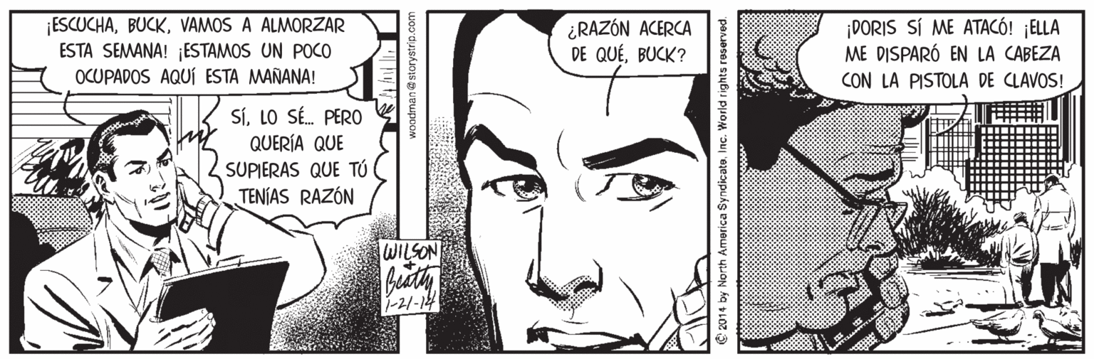 Organism OCR: ¡ESCUCHAVAMOS A ALMORZAR ESTA SEMANA! ¡ESTAMOS UN POCO OCUPADOS AQUÍ ESTA MAÑANA! I ¿RAZÓN ACERCA DE QUÉBUCK? DORIS SÍ ME ATACÓ! ¡ELLA ME DISPARÓ EN LA CABEZA CON LA PISTOLA DE CLAVOS! SíLO SÉ. PER0 QUERÍA QUE SUPIERAS QUE TÚ TENÍAS RAZÓN WILSON -21-14 woodman@storystrip.co C 2014 by North America SyndicateIn World rights reserved. ¡ESCUCHAVAMOS A ALMORZAR ESTA SEMANA! ¡ESTAMOS UN POCO OCUPADOS AQUÍ ESTA MAÑANA! I ¿RAZÓN ACERCA DE QUÉBUCK? DORIS SÍ ME ATACÓ! ¡ELLA ME DISPARÓ EN LA CABEZA CON LA PISTOLA DE CLAVOS! SíLO SÉ. PER0 QUERÍA QUE SUPIERAS QUE TÚ TENÍAS RAZÓN WILSON -21-14 woodman@storystrip.co C 2014 by North America SyndicateIn World rights reserved.