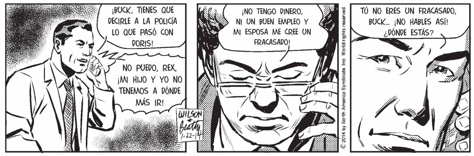 Style OCR: ¡BUCKTIENES QUE DECIRLE A LA POLICÍA LO QUE PASÓ CON ¡NO TENGO DINERONI UN BUEN EMPLEO Y MI ESPOSA ME CREE UN TÚ NO ERES UN FRACASADOBUCK. NO HABLES ASÍ! ¿DÓNDE ESTÁS? DORIS! FRACASADO! NO PUEDO¡M HIJO Y YO NO TENEMOS A DÓNDE MÁS IR! WILSON 1-22-1 C 2014 by North America SyndicateInc. World rights reserved. ¡BUCKTIENES QUE DECIRLE A LA POLICÍA LO QUE PASÓ CON ¡NO TENGO DINERONI UN BUEN EMPLEO Y MI ESPOSA ME CREE UN TÚ NO ERES UN FRACASADOBUCK. NO HABLES ASÍ! ¿DÓNDE ESTÁS? DORIS! FRACASADO! NO PUEDO¡M HIJO Y YO NO TENEMOS A DÓNDE MÁS IR! WILSON 1-22-1 C 2014 by North America SyndicateInc. World rights reserved.