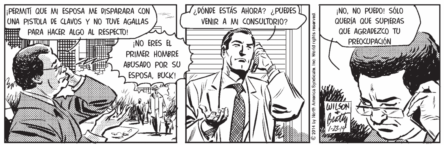 Mammal OCR: PERMITI QUE MW ESPOSA ME DISPARARA CON UNA PISTOLA DE CLAVOS Y NO TUVE AGALLAS ¿DÓNDE ESTÁS AHORA? ¿PUEDES VENIR A MI CONSULTORIO? ¡NONO PUEDO! SÓLO QUERÍA QUE SUPIERAS PARA HACER ALGO AL RESPECTO! QUE AGRADEZCO TU PREOCUPACIÓN ¡NO ERES EL PRIMER HOMBRE ABUSADO POR SU ESPOSABUCK! WILSON C 2014 by North America SyndicateInc. World rights reserved. PERMITI QUE MW ESPOSA ME DISPARARA CON UNA PISTOLA DE CLAVOS Y NO TUVE AGALLAS ¿DÓNDE ESTÁS AHORA? ¿PUEDES VENIR A MI CONSULTORIO? ¡NONO PUEDO! SÓLO QUERÍA QUE SUPIERAS PARA HACER ALGO AL RESPECTO! QUE AGRADEZCO TU PREOCUPACIÓN ¡NO ERES EL PRIMER HOMBRE ABUSADO POR SU ESPOSABUCK! WILSON C 2014 by North America SyndicateInc. World rights reserved.