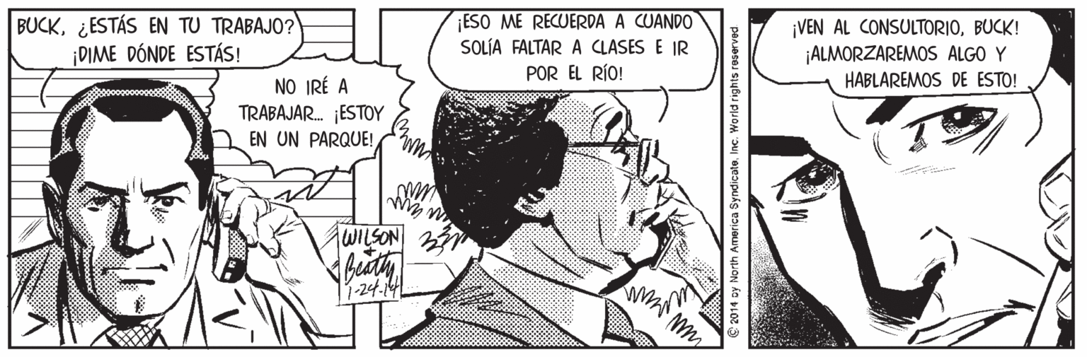 Illustration OCR: BUCK¿ESTÁS EN TU TRABAJO? ¡DIME DÓNDE ESTÁS! ESO ME RECUERDA A CUANDO SOLÍA FALTAR A CLASES E IR POR EL RÍO! ¡VEN AL CONSULTORIOBUCK! ¡ALMORZAREMOS ALGO Y HABLAREMOS DE ESTO! NO IRÉ A TRABAJAR. ESTOY EN UN PARQUE! 1-24.141 © 2014 oy North America Syndicate. Inc. World rights reserved BUCK¿ESTÁS EN TU TRABAJO? ¡DIME DÓNDE ESTÁS! ESO ME RECUERDA A CUANDO SOLÍA FALTAR A CLASES E IR POR EL RÍO! ¡VEN AL CONSULTORIOBUCK! ¡ALMORZAREMOS ALGO Y HABLAREMOS DE ESTO! NO IRÉ A TRABAJAR. ESTOY EN UN PARQUE! 1-24.141 © 2014 oy North America Syndicate. Inc. World rights reserved