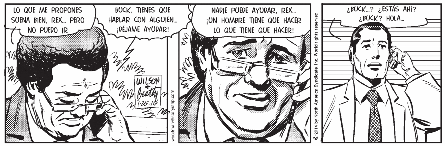 Organism OCR: ¿BUCK.? ¿ESTÁS AHÍ? ¿BUCK? HOLA. LO QUE ME PROPONES BUCKTIENES QUE HABLAR CON ALGUJE. ¡DÉJAME AYUDAR! NADIE PUEDE AYUDARREX. ¡UN HOMBRE TIENE QUE HACER LO QUE TIENE QUE HACER! SUENA BIENREX. PERO NO PUEDO IR WILSON roodman@sto th America Syndicate Inc. World rights reserved ¿BUCK.? ¿ESTÁS AHÍ? ¿BUCK? HOLA. LO QUE ME PROPONES BUCKTIENES QUE HABLAR CON ALGUJE. ¡DÉJAME AYUDAR! NADIE PUEDE AYUDARREX. ¡UN HOMBRE TIENE QUE HACER LO QUE TIENE QUE HACER! SUENA BIENREX. PERO NO PUEDO IR WILSON roodman@sto th America Syndicate Inc. World rights reserved