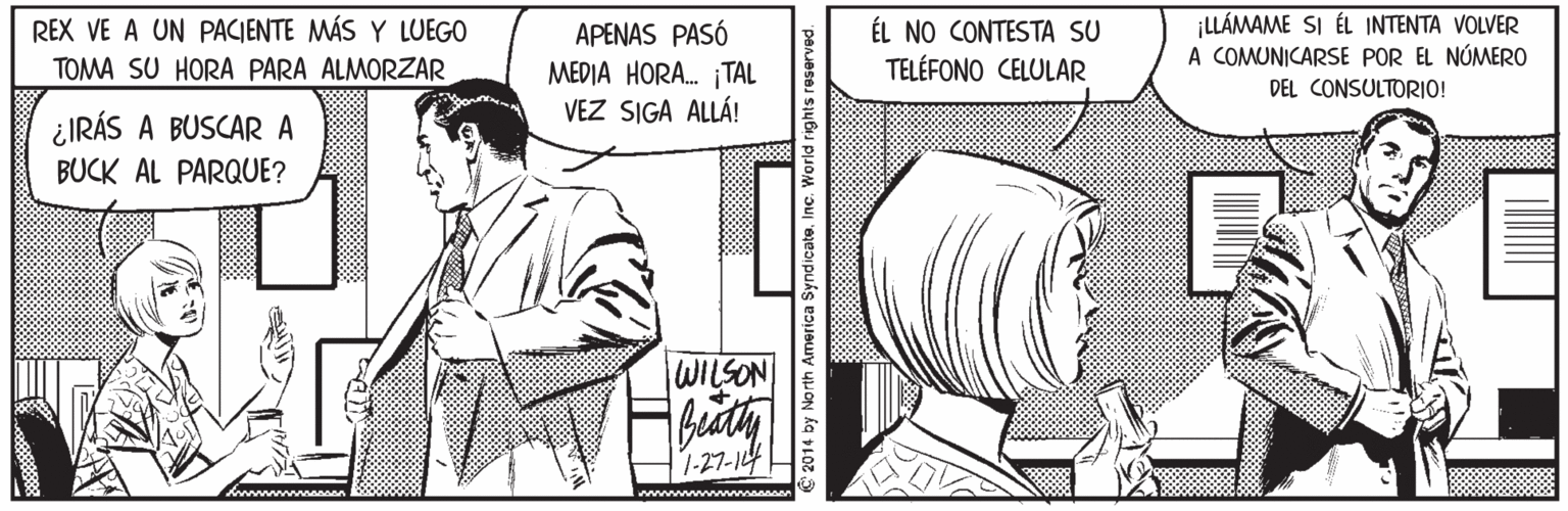 Font OCR: ÉL NO CONTESTA SU TELÉFONO CELULAR ¡LLÁMAME SI ÉL INTENTA VOLVER A COMUNICARSE POR EL NÚMERO DEL CONSULTORIO! REX VE A UN PACIENTE MÁS Y LUEGO APENAS PASÓ MEDIA HORA. ¡TAL VEZ SIGA ALLÁ! TOMA SU HORA PARA ALMORZAR ¿IRÁS A BUSCARA BUCK AL PARQUE? WILSON 1-27-144 2014 by North America Syndiçate. Inc. World rights reserved ÉL NO CONTESTA SU TELÉFONO CELULAR ¡LLÁMAME SI ÉL INTENTA VOLVER A COMUNICARSE POR EL NÚMERO DEL CONSULTORIO! REX VE A UN PACIENTE MÁS Y LUEGO APENAS PASÓ MEDIA HORA. ¡TAL VEZ SIGA ALLÁ! TOMA SU HORA PARA ALMORZAR ¿IRÁS A BUSCARA BUCK AL PARQUE? WILSON 1-27-144 2014 by North America Syndiçate. Inc. World rights reserved