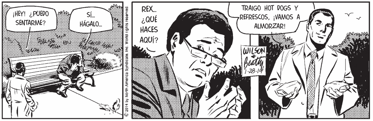 Style OCR: REX. TRAIGO HOT DOGS Y ¡HEY! ¿PUEDO SENTARME? SÍ. HÁGALO. REFRESCOS¡VAMOS A ¿QUÉ HACES ALMORZAR! AQUÍ? WILSON 13-28-14 2014 by North America Syndicate. Inc. World rights reserved. REX. TRAIGO HOT DOGS Y ¡HEY! ¿PUEDO SENTARME? SÍ. HÁGALO. REFRESCOS¡VAMOS A ¿QUÉ HACES ALMORZAR! AQUÍ? WILSON 13-28-14 2014 by North America Syndicate. Inc. World rights reserved.