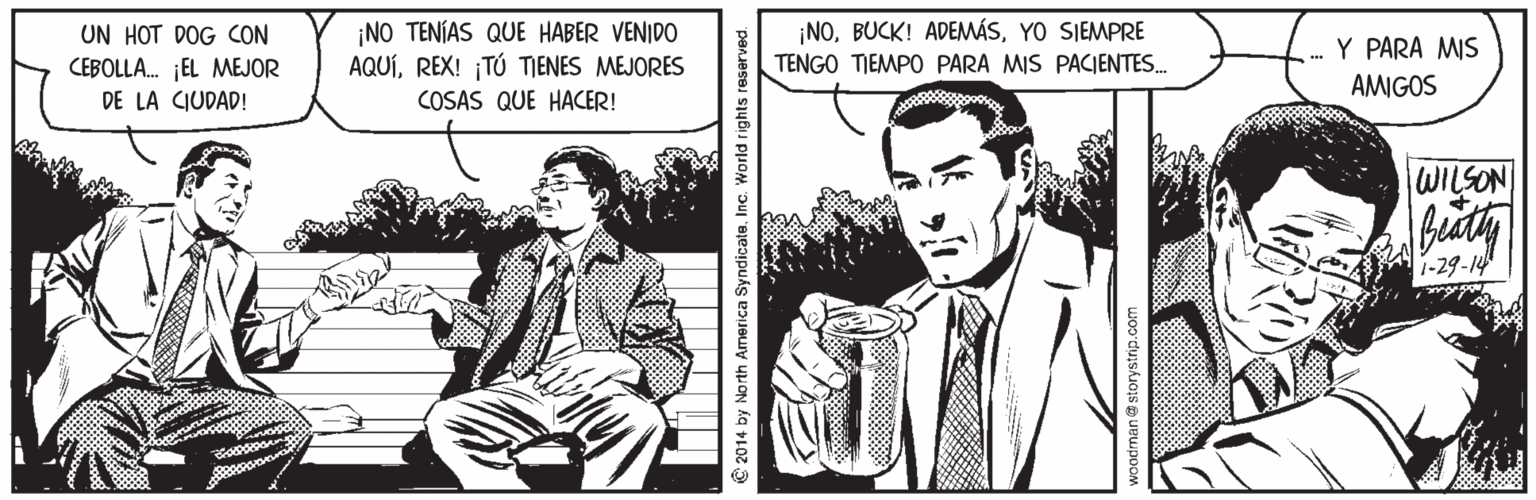 Tie Faces (2) OCR: UN HOT DOG CON CEBOLLA. ¡EL MEJOR DE LA CIUDAD! ¡NO TENÍAS QUE HABER VENIDO AQUÍREX! ¡TÚ TIENES MEJORES ¡NOYO SIEMPRE TENGO TIEMPO PARA MIS PACIENTES. Y PARA MIS AMIGOS COSAS QUE HACER! WILSON 1-29-14 2014 by North America Syndicate. Inc. World rights reserved. han@storystrip.co UN HOT DOG CON CEBOLLA. ¡EL MEJOR DE LA CIUDAD! ¡NO TENÍAS QUE HABER VENIDO AQUÍREX! ¡TÚ TIENES MEJORES ¡NOBUCK! ADEMÁSYO SIEMPRE TENGO TIEMPO PARA MIS PACIENTES. Y PARA MIS AMIGOS COSAS QUE HACER! WILSON 1-29-14 2014 by North America Syndicate. Inc. World rights reserved. han@storystrip.co