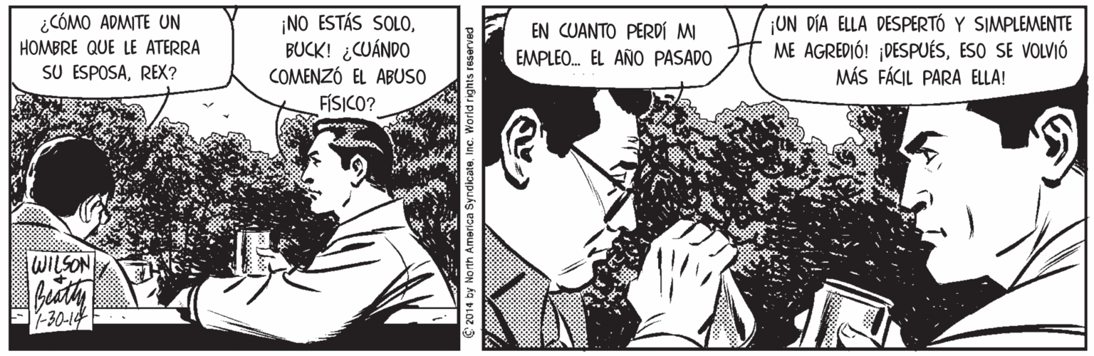 Interaction OCR: ¡NO ESTÁS SOLOBUCK! ¿CUÁNDO COMENZÓ EL ABUSO FÍSICO? ¿CÓMO ADMITE UN ¡UN DÍA ELLA DESPERTÓ Y SIMPLEMENTE ME AGREDIÓ! ¡DESPUÉSESO SE VOLVIÓ MÁS FÁCIL PARA ELLA! EN CUANTO PERDÍ MI HOMBRE QUE LE ATERRA EMPLEO. EL AÑO PASADO SU ESPOSAREX? WILSON buaty -30-14 C 2014 by North America SyndicateInc. World rights reserved ¡NO ESTÁS SOLOBUCK! ¿CUÁNDO COMENZÓ EL ABUSO FÍSICO? ¿CÓMO ADMITE UN ¡UN DÍA ELLA DESPERTÓ Y SIMPLEMENTE ME AGREDIÓ! ¡DESPUÉSESO SE VOLVIÓ MÁS FÁCIL PARA ELLA! EN CUANTO PERDÍ MI HOMBRE QUE LE ATERRA EMPLEO. EL AÑO PASADO SU ESPOSAREX? WILSON buaty -30-14 C 2014 by North America SyndicateInc. World rights reserved