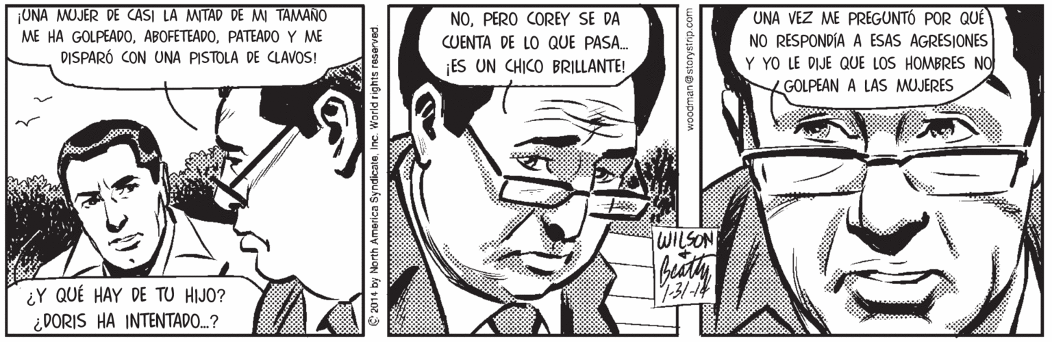 Art Faces (1) OCR: ¡UNA MUJER DE CASI LA MITAD DE MI TAMANO ME HA GOLPEADOPATEADO Y ME DISPARÓ CON UNA PISTOLA DE CLAVOS! UNA VEZ ME PREGUNTÓ POR QUÉ NO RESPONDÍA A ESAS AGRESIONES Y YO LE DIJE QUE LOS HOMBRES NO GOLPEAN A LAS MUJERES NOPERO COREY SE DA CUENTA DE LO QUE PASA. ES UN CHICO BRILLANTE! WILSON 131-14 ¿Y QUÉ HAY DE TU HIJO? ¿DORIS HA INTENTADO...? e 2014 by North America SyndicateInc. World rights reserved. ¡UNA MUJER DE CASI LA MITAD DE MI TAMANO ME HA GOLPEADOPATEADO Y ME DISPARÓ CON UNA PISTOLA DE CLAVOS! UNA VEZ ME PREGUNTÓ POR QUÉ NO RESPONDÍA A ESAS AGRESIONES Y YO LE DIJE QUE LOS HOMBRES NO GOLPEAN A LAS MUJERES NOPERO COREY SE DA CUENTA DE LO QUE PASA. ES UN CHICO BRILLANTE! WILSON 131-14 ¿Y QUÉ HAY DE TU HIJO? ¿DORIS HA INTENTADO...? e 2014 by North America SyndicateInc. World rights reserved.