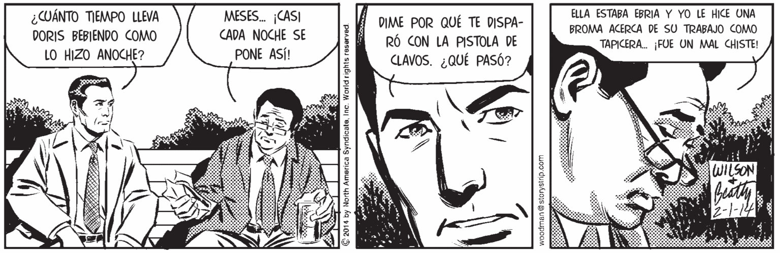 Mouth OCR: ¿CWÁNTO TIEMPO LLEVA DORIS BEBIENDO COMO LO HIZO ANOCHE? MESES. ¡CASI ELLA ESTABA EBRIA Y YO LE HICE UNA DIME POR QUÉ TE DISPA- RÓ CON LA PISTOLA DE CLAVOS. ¿QUÉ PASÓ? BROMA ACERCA DE SU TRABAJO COMO CADA NOCHE SE TAPICERA. ¡FUE UN MAL CHISTE! PONE ASÍ! WILSON 2-1-14 e 2014 by North America SyndicateInc. World rights reserved. ¿CWÁNTO TIEMPO LLEVA DORIS BEBIENDO COMO LO HIZO ANOCHE? MESES. ¡CASI ELLA ESTABA EBRIA Y YO LE HICE UNA DIME POR QUÉ TE DISPA- RÓ CON LA PISTOLA DE CLAVOS. ¿QUÉ PASÓ? BROMA ACERCA DE SU TRABAJO COMO CADA NOCHE SE TAPICERA. ¡FUE UN MAL CHISTE! PONE ASÍ! WILSON 2-1-14 e 2014 by North America SyndicateInc. World rights reserved.