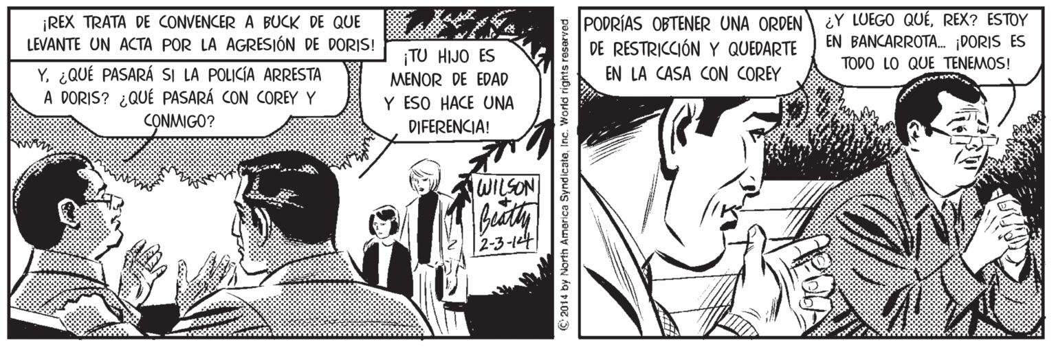 Monochrome OCR: ¡REX TRATA DE CONVENCER A BUCK DE QUE LEVANTE UN ACTA POR LA AGRESIÓN DE DORIS! PODRÍAS OBTENER UNA ORDEN DE RESTRICCIÓN Y QUEDARTE ¿Y LUEGO QUÉREX? ESTOY EN BANCARROTA. DORIS ES ¡TU HIJO ES MENOR DE EDAD Y ESO HACE UNA TODO LO QUE TENEMOS! Y. ¿QUÉ PASARÁ SI LA POLICÍA ARRESTA A DORIS? ¿QUÉ PASARÁ CON COREY Y CONMIGO? EN LA CASA CON COREY DIFERENCIA! WILSON 2-3-14 © 2014 by North Amorica SyndicateInc. World rights reser ¡REX TRATA DE CONVENCER A BUCK DE QUE LEVANTE UN ACTA POR LA AGRESIÓN DE DORIS! PODRÍAS OBTENER UNA ORDEN DE RESTRICCIÓN Y QUEDARTE ¿Y LUEGO QUÉREX? ESTOY EN BANCARROTA. DORIS ES ¡TU HIJO ES MENOR DE EDAD Y ESO HACE UNA TODO LO QUE TENEMOS! Y. ¿QUÉ PASARÁ SI LA POLICÍA ARRESTA A DORIS? ¿QUÉ PASARÁ CON COREY Y CONMIGO? EN LA CASA CON COREY DIFERENCIA! WILSON 2-3-14 © 2014 by North Amorica SyndicateInc. World rights reser