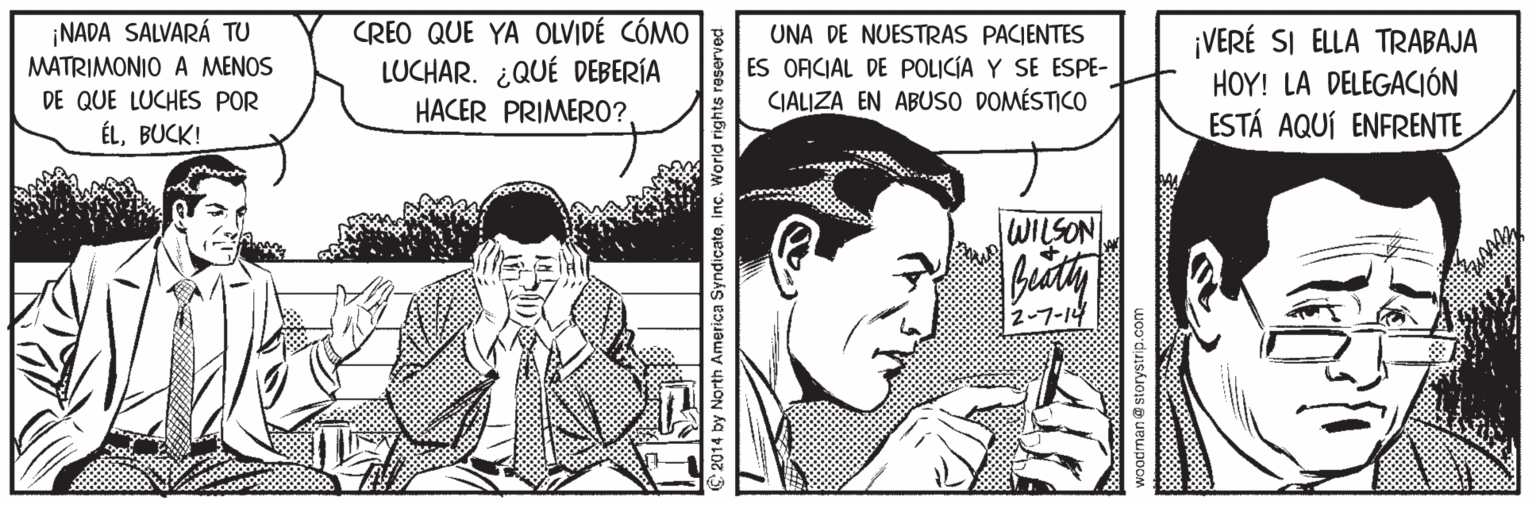 Sharing OCR: NADA SALVARÁ TU MATRIMONIO A MENOS DE QUE LUCHES POR CREO QUE YA OLVIDÉ CÓMO LUCHAR. ¿QUÉ DEBERÍA UNA DE NUESTRAS PACIENTES ES ORCIAL DE POLICÍA Y SE ESPE- CIALIZA EN ABUSO DOMÉSTICO ¡VERÉ SI ELLA TRABAJA HOY! LA DELEGACIÓN ESTÁ AQUÍ ENFRENTE HACER PRIMERO?. ÉLBUCK! WILSON 2-7-14 2014 by North America Syndical woodrman @ storystrip.com NADA SALVARÁ TU MATRIMONIO A MENOS DE QUE LUCHES POR CREO QUE YA OLVIDÉ CÓMO LUCHAR. ¿QUÉ DEBERÍA UNA DE NUESTRAS PACIENTES ES ORCIAL DE POLICÍA Y SE ESPE- CIALIZA EN ABUSO DOMÉSTICO ¡VERÉ SI ELLA TRABAJA HOY! LA DELEGACIÓN ESTÁ AQUÍ ENFRENTE HACER PRIMERO?. ÉLBUCK! WILSON 2-7-14 2014 by North America Syndical woodrman @ storystrip.com