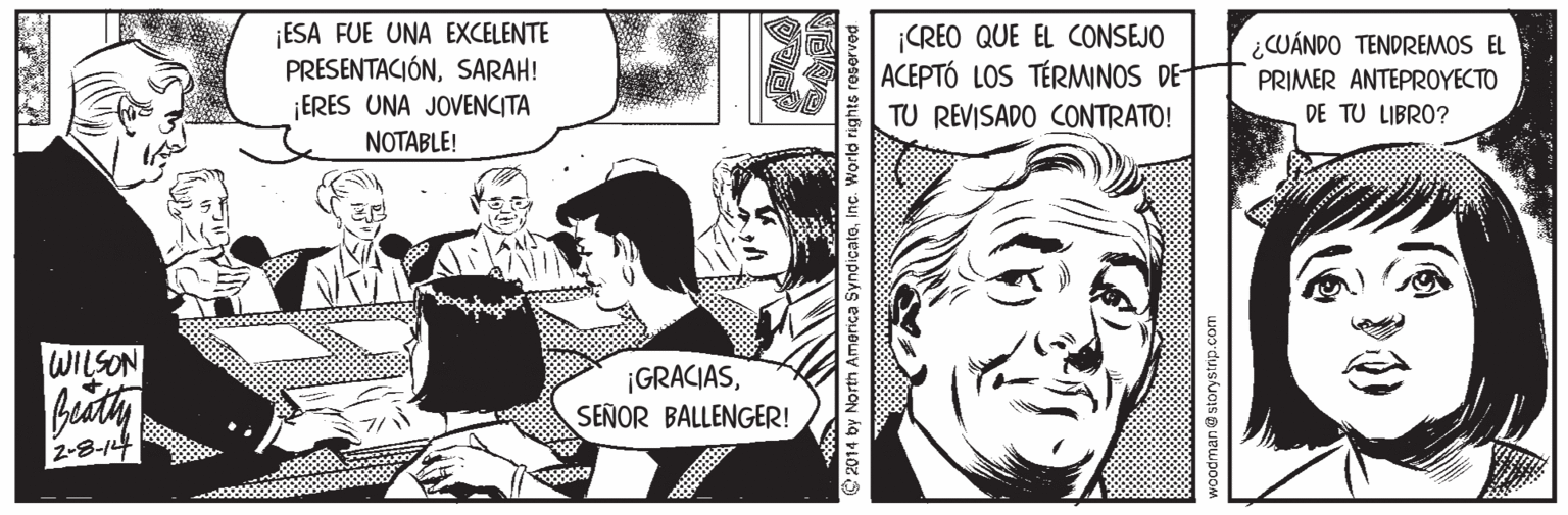 Style OCR: ESA FUE UNA EXCELENTE PRESENTACIÓNSARAH! ¡CREO QUE EL CONSEJO ACEPTÓ LOS TÉRMINOS DE- ¿CUÁNDO TENDREMOS EL PRIMER ANTEPROYECTO ¡ERES UNA JOVENCITA NOTABLE! TU REVISADO CONTRATO! DE TU LIBRO? WILSON beuth ¡GRACIASSEÑOR BALLENGER! 2-8-14 © 2014 by North America Syndicateinc. V ESA FUE UNA EXCELENTE PRESENTACIÓNSARAH! ¡CREO QUE EL CONSEJO ACEPTÓ LOS TÉRMINOS DE- ¿CUÁNDO TENDREMOS EL PRIMER ANTEPROYECTO ¡ERES UNA JOVENCITA NOTABLE! TU REVISADO CONTRATO! DE TU LIBRO? WILSON beuth ¡GRACIASSEÑOR BALLENGER! 2-8-14 © 2014 by North America Syndicateinc. V