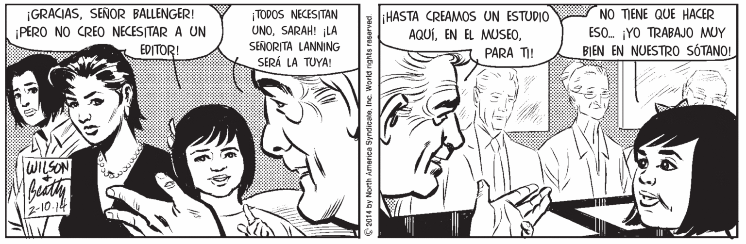 Jaw OCR: ¡GRACIASSEÑOR BALLENGER! ¡PERO NO CREO NECESITAR A UN EDITOR! TODOS NECESITAN UNOSARAH! ¡LA liHASTA CREAMOS UN ESTUDIO AQUÍNO TIENE QUE HACER ESO. ¡YO TRABAJO MUY BIEN EN NUESTRO SÓTANO! SEÑORITA LANNING PARA TI! SERÁ LA TUYA! WILSON 2-10.14 © 2014 by North Armerica SyndicateInc. World rights reserved. ¡GRACIASSEÑOR BALLENGER! ¡PERO NO CREO NECESITAR A UN EDITOR! TODOS NECESITAN UNOSARAH! ¡LA liHASTA CREAMOS UN ESTUDIO AQUÍEN EL MUSEONO TIENE QUE HACER ESO. ¡YO TRABAJO MUY BIEN EN NUESTRO SÓTANO! SEÑORITA LANNING PARA TI! SERÁ LA TUYA! WILSON 2-10.14 © 2014 by North Armerica SyndicateInc. World rights reserved.