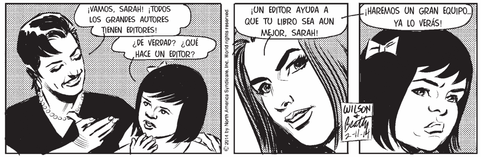 White OCR: ¡VAMOSSARAH! TODOS LOS GRANDES AUTORES TIENEN EDITORES! ¡UN EDITOR AYUDA A iHAREMOS UN GRAN EQUIPO. YA LO VERÁS! QUE TU LIBRO SEA AUN MEJORSARAH! ¿DE VERDAD? ¿QUÉ HACE UN EDITOR? WILSON ¡VAMOSSARAH! TODOS LOS GRANDES AUTORES TIENEN EDITORES! ¡UN EDITOR AYUDA A iHAREMOS UN GRAN EQUIPO. YA LO VERÁS! QUE TU LIBRO SEA AUN MEJORSARAH! ¿DE VERDAD? ¿QUÉ HACE UN EDITOR? WILSON