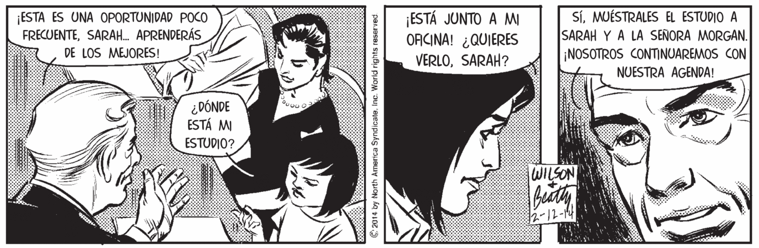 Organism OCR: ¡ESTA ES UNA OPORTUNIDAD POCO FRECUENTESARAH. APRENDERÁS DE LOS MEJORES! ESTÁ JUNTO A M ORICINA! ¿QUIERES VERLOSARAH? SÍMUÉSTRALES EL ESTUDIO A SARAH Y A LA SEÑORA MORGAN. ¡NOSOTROS CONTINUAREMOS CON NUESTRA AGENDA! ¿DÓNDE ESTÁ MI ESTUDIO? WILSON 2-12-14 €2014 by North America SyndicateInc. World rights rese ¡ESTA ES UNA OPORTUNIDAD POCO FRECUENTESARAH. APRENDERÁS DE LOS MEJORES! ESTÁ JUNTO A M ORICINA! ¿QUIERES VERLOSARAH? SÍMUÉSTRALES EL ESTUDIO A SARAH Y A LA SEÑORA MORGAN. ¡NOSOTROS CONTINUAREMOS CON NUESTRA AGENDA! ¿DÓNDE ESTÁ MI ESTUDIO? WILSON 2-12-14 €2014 by North America SyndicateInc. World rights rese