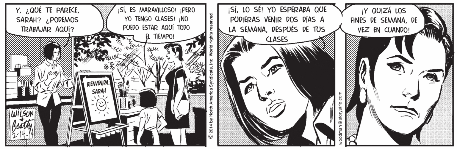 Publication OCR: YSARAH? ¿PODEMOS TRABAJAR AQUÍ? |SÍES MARAVILLOSO! PERO YO TENGO CLASES! ¡NO PUEDO ESTAR AQUÍ TODO ¡SLO SÉ! YO ESPERABA QUE PUDIERAS VENIR DOS DÍAS A ¡Y QUIZÁ LOS AINES DE SEMANADE VEZ EN CUANDO! LA SEMANADESPUÉS DE TUS CLASES EL TIEMPO! awer BIENVENIDASARAH WILSON 2014 by North America SyndicateInc. World rights reserved a2 duyskuois a uBupo Y¿QUÉ TE PARECESARAH? ¿PODEMOS TRABAJAR AQUÍ? |SÍES MARAVILLOSO! PERO YO TENGO CLASES! ¡NO PUEDO ESTAR AQUÍ TODO ¡SLO SÉ! YO ESPERABA QUE PUDIERAS VENIR DOS DÍAS A ¡Y QUIZÁ LOS AINES DE SEMANADE VEZ EN CUANDO! LA SEMANADESPUÉS DE TUS CLASES EL TIEMPO! awer BIENVENIDASARAH WILSON 2014 by North America SyndicateInc. World rights reserved a2 duyskuois a uBupo