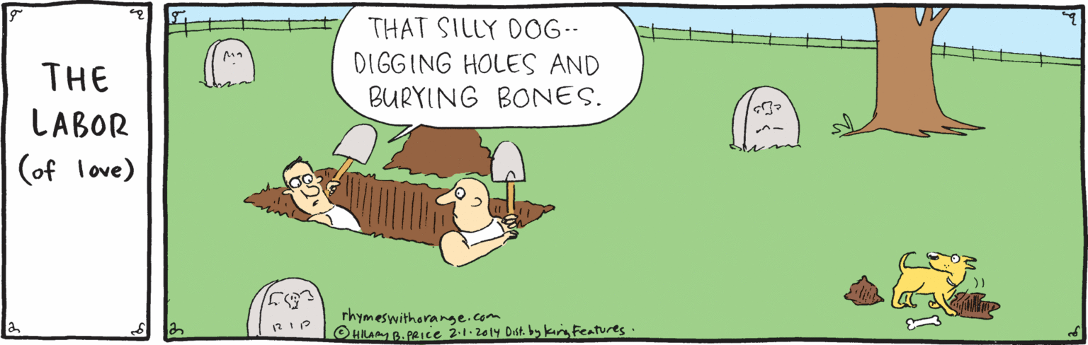 Fiction OCR: THAT SILLY DOG-- DIGGING HOLES AND BURYING BONES. THE LABOR (of love) rhymeswitharange.com OHILAMYB. PRIce 2.1.2014 Dist. bskingfeatures. THAT SILLY DOG-- DIGGING HOLES AND BURYING BONES. THE LABOR (of love) rhymeswitharange.com OHILAMYB. PRIce 2.1.2014 Dist. bskingfeatures.