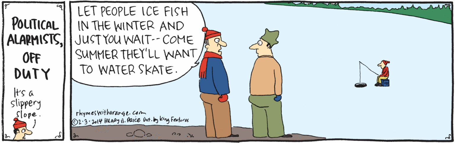 Mammal OCR: LET PEOPLE ICE FISH IN THE WINTER AND ALAPMISTSJUST YOU WAIT--COME SUMMER THEY'LL WANT TO WATER SKATE. POLTICAL OFF DUTY t's a slippery Slope. rhymeswithorange.com O2-3.2014 HLABy B. ARICE dut. bg king Features LET PEOPLE ICE FISH IN THE WINTER AND ALAPMISTSJUST YOU WAIT--COME SUMMER THEY'LL WANT TO WATER SKATE. POLTICAL OFF DUTY t's a slippery Slope. rhymeswithorange.com O2-3.2014 HLABy B. ARICE dut. bg king Features