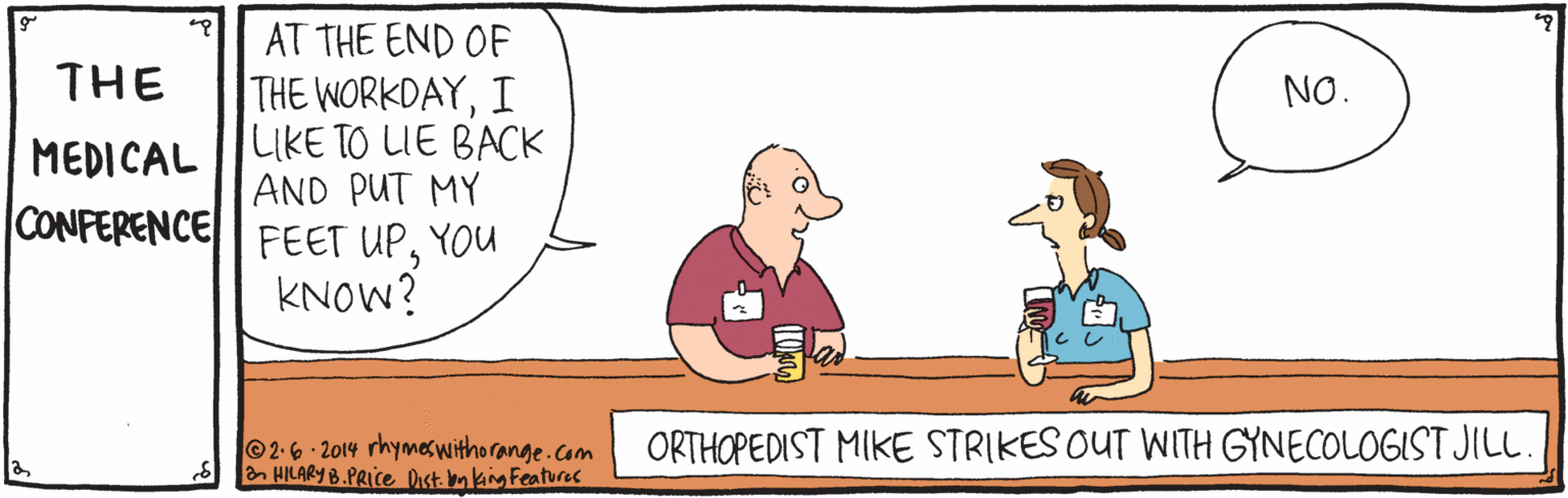 Interaction OCR: AT THE END OF THE THE WORKDAYI LIKE TO LIE BACK AND PUT MY NO. MEDICAL CONFERENCE FEET UPYOU KNOW? ©2-6- 2014 rhymes withorange.com HILARY B.PRICE Dast. mking Featurac ORTHOPEDIST MIKE STRIKES OUT WITH GYNECOLOGIST JIL. AT THE END OF THE THE WORKDAYI LIKE TO LIE BACK AND PUT MY NO. MEDICAL CONFERENCE FEET UPYOU KNOW? ©2-6- 2014 rhymes withorange.com HILARY B.PRICE Dast. mking Featurac ORTHOPEDIST MIKE STRIKES OUT WITH GYNECOLOGIST JIL.