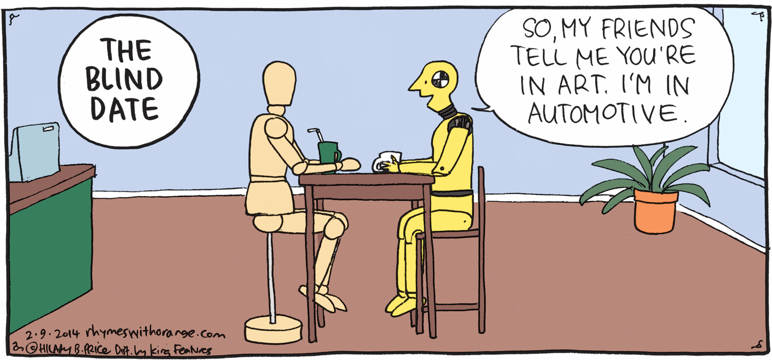 Illustration OCR: SOMY FRIENDS TELL ME YOU'RE IN ART. I'M IN AUTOMOTIVE. THE BLIND DATE PSH Rhymes with Orange 1 was so nervous on the way over I crashed three times. HILARY B. PRICE 2.9.2014 rhymeswithorarge.com OHILAB-fRice Dit.m kirg FeNes SOMY FRIENDS TELL ME YOU'RE IN ART. I'M IN AUTOMOTIVE. THE BLIND DATE PSH Rhymes with Orange 1 was so nervous on the way over I crashed three times. HILARY B. PRICE 2.9.2014 rhymeswithorarge.com OHILAB-fRice Dit.m kirg FeNes