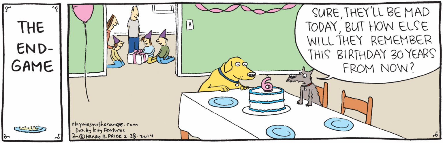 Animation OCR: SURETHEY'LL BE MAD TODAYBUT HOW ELSE WILL THEY REMEMBER THIS BIRTHDAY 30 YEARS FROM NOW? THE END- GAME rhymeswithorange.com Dist. lbg kirg Features O HILA Py B.PRICE 2-28. zei4 SURETHEY'LL BE MAD TODAYBUT HOW ELSE WILL THEY REMEMBER THIS BIRTHDAY 30 YEARS FROM NOW? THE END- GAME rhymeswithorange.com Dist. lbg kirg Features O HILA Py B.PRICE 2-28. zei4