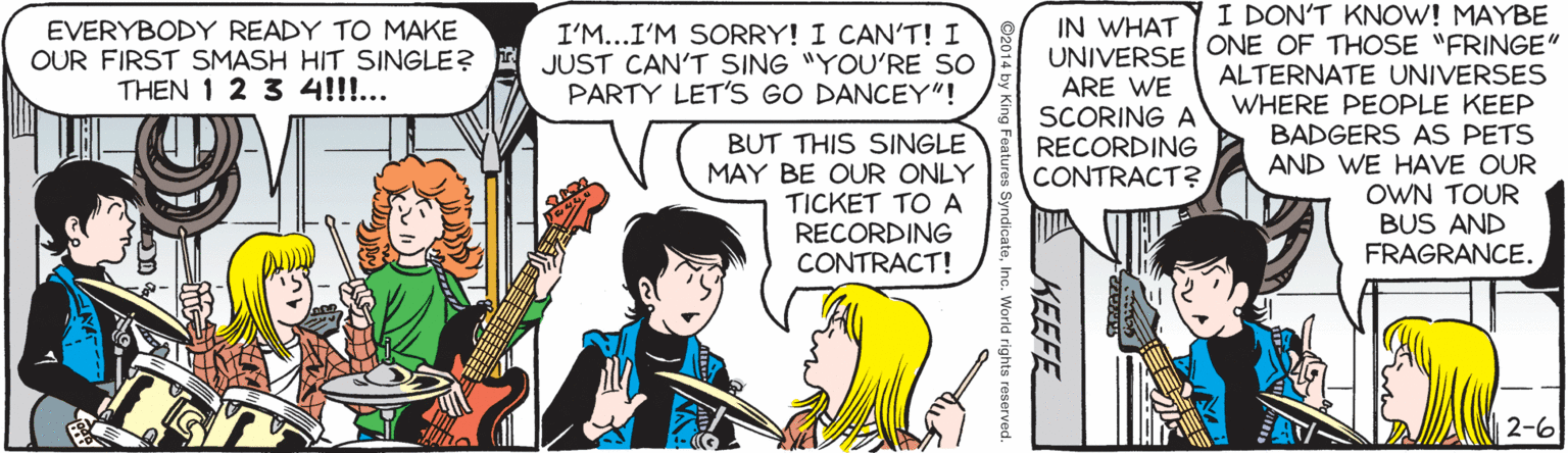 Guitar OCR: IN WHAT UNIVERSE ARE WE SCORING A RECORDING CONTRACT? I DON'T KNOW! MAYBE ONE OF THOSE "FRINGE" ALTERNATE UNIVERSES WHERE PEOPLE KEEP BADGERS AS PETS AND WE HAVE OUR OWN TOUR BUS AND FRAGRANCE. EVERYBODY READY TO MAKE OUR FIRST SMASH HIT SINGLE? THEN 1 2 3 4!!!... I'M...I'M SORRY! I CAN'T! I JUST CAN'T SING "YOU'RE SO PARTY LET'S GO DANCEY"! BUT THIS SINGLE MAY BE OUR ONLY TICKET TO A RECORDING CONTRACT! 2-6 KEEFE ndicateInc. World rights reserved. IN WHAT UNIVERSE ARE WE SCORING A RECORDING CONTRACT? I DON'T KNOW! MAYBE ONE OF THOSE "FRINGE" ALTERNATE UNIVERSES WHERE PEOPLE KEEP BADGERS AS PETS AND WE HAVE OUR OWN TOUR BUS AND FRAGRANCE. EVERYBODY READY TO MAKE OUR FIRST SMASH HIT SINGLE? THEN 1 2 3 4!!!... I'M...I'M SORRY! I CAN'T! I JUST CAN'T SING "YOU'RE SO PARTY LET'S GO DANCEY"! BUT THIS SINGLE MAY BE OUR ONLY TICKET TO A RECORDING CONTRACT! 2-6 KEEFE ndicateInc. World rights reserved.
