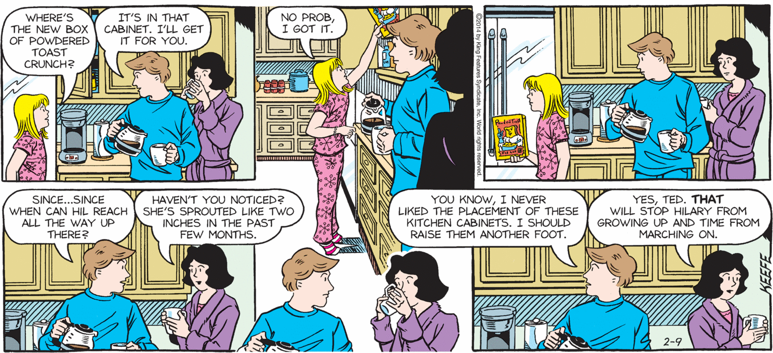 Fiction OCR: SALLY FORTL by Francesco Marciuliano WHERE'S THE NEW Box OF POWDERED IT'S IN THAT CABINET. I'LL GET IT FOR YOU. NO PROBI GOT IT. TOAST CRUNCH? THIS COFFEE REMINDS ME OF THAT COMMERCIAL FOR ANOTHER COFFEE IN WHICH TWo WOMEN ARE REMINDED OF A FRENCH WAITER NAMED "JEAN-LUC." YOU KNOWI NEVER LIKED THE PLACEMENT OF THESE KITCHEN CABINETS. I SHOULD RAISE YESTED. THAT WILL STOP HILARY FROM GROWING UP AND TIME FROM MARCHING ON. SINCE...SINCE HAVEN'T YOU NOTICED? WHEN CAN HIL REACH SHE'S SPROUTED LIKE TWO INCHES IN THE PAST FEW MONTHS. ALL THE WAY UP THERE THEM ANOTHER FOOT. WOWWAS THAT A STUPID COMMERCIAL. SALLY FORTL by Francesco Marciuliano WHERE'S THE NEW Box OF POWDERED IT'S IN THAT CABINET. I'LL GET IT FOR YOU. NO PROBI GOT IT. TOAST CRUNCH? THIS COFFEE REMINDS ME OF THAT COMMERCIAL FOR ANOTHER COFFEE IN WHICH TWo WOMEN ARE REMINDED OF A FRENCH WAITER NAMED "JEAN-LUC." YOU KNOWI NEVER LIKED THE PLACEMENT OF THESE KITCHEN CABINETS. I SHOULD RAISE YESTED. THAT WILL STOP HILARY FROM GROWING UP AND TIME FROM MARCHING ON. SINCE...SINCE HAVEN'T YOU NOTICED? WHEN CAN HIL REACH SHE'S SPROUTED LIKE TWO INCHES IN THE PAST FEW MONTHS. ALL THE WAY UP THERE THEM ANOTHER FOOT. WOWWAS THAT A STUPID COMMERCIAL.