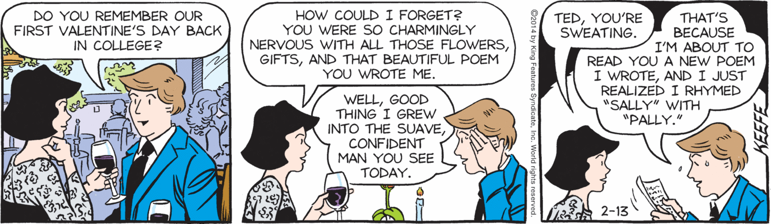 Comic book OCR: DO YOU REMEMBER OUR FIRST VALENTINE'S DAY BACK IN COLLEGE? HOW COULD I FORGET? YOU WERE SO CHARMINGLY NERVOUS WITH ALL THOSE FLOWERSAND THAT BEAUTIFUL POEM YOU WROTE ME. TEDYOU'RE SWEATING. THAT'S BECAUSE I'M ABOUT TO READ YOU A NEW POEM I WROTEAND I JUST REALIZED I RHYMED "SALLY" WITH "PALLY." WELLGOOD THING I GREW INTO THE SUAVECONFIDENT MAN YOU SEE TODAY. A 2-13 y King Features Syno teInc. World rights reser DO YOU REMEMBER OUR FIRST VALENTINE'S DAY BACK IN COLLEGE? HOW COULD I FORGET? YOU WERE SO CHARMINGLY NERVOUS WITH ALL THOSE FLOWERSAND THAT BEAUTIFUL POEM YOU WROTE ME. TEDYOU'RE SWEATING. THAT'S BECAUSE I'M ABOUT TO READ YOU A NEW POEM I WROTEAND I JUST REALIZED I RHYMED "SALLY" WITH "PALLY." WELLGOOD THING I GREW INTO THE SUAVECONFIDENT MAN YOU SEE TODAY. A 2-13 y King Features Syno teInc. World rights reser