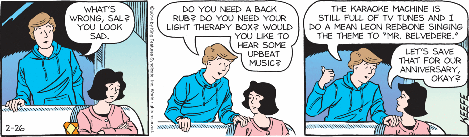 Jaw OCR: WHAT'S WRONGSAL? YOU LOOK SAD. DO YOU NEED A BACK RUB? DO YOU NEED YOUR LIGHT THERAPY BOX? WOULD YOU LIKE TO HEAR SOME UPBEAT MUSIC? THE KARAOKE MACHINE IS STILL FULL OF TV TUNES AND I DO A MEAN LEON REDBONE SINGING THE THEME TO "MR. BELVEDERE." LET'S SAVE THAT FOR OUR ANNIVERSARYOKAY? 2-26 ©2014 by King Features SyndicateInc. World rights reserved WHAT'S WRONGSAL? YOU LOOK SAD. DO YOU NEED A BACK RUB? DO YOU NEED YOUR LIGHT THERAPY BOX? WOULD YOU LIKE TO HEAR SOME UPBEAT MUSIC? THE KARAOKE MACHINE IS STILL FULL OF TV TUNES AND I DO A MEAN LEON REDBONE SINGING THE THEME TO "MR. BELVEDERE." LET'S SAVE THAT FOR OUR ANNIVERSARYOKAY? 2-26 ©2014 by King Features SyndicateInc. World rights reserved