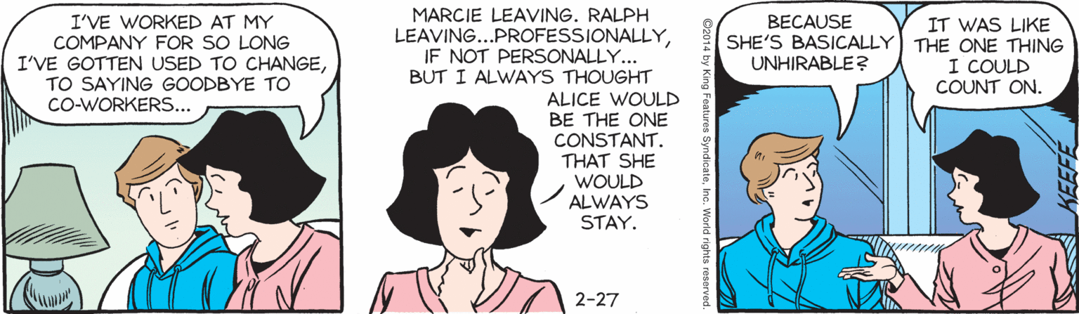 Illustration OCR: MARCIE LEAVING. RALPH LEAVING...PROFESSIONALLYIF NOT PERSONALLY... BUT I ALWAYS THOUGHT ALICE WOULD BE THE ONE CONSTANT. THAT SHE WOULD ALWAYS STAY. I'VE WORKED AT MY COMPANY FOR SO LONG I'VE GOTTEN USED TO CHANGETO SAYING GOODBYE TO BECAUSE SHE'S BASICALLY UNHIRABLE? IT WAS LIKE THE ONE THING I COULD COUNT ON. CO-WORKERS... 2-27 g Features SyndicateInc. World rights reserve MARCIE LEAVING. RALPH LEAVING...PROFESSIONALLYIF NOT PERSONALLY... BUT I ALWAYS THOUGHT ALICE WOULD BE THE ONE CONSTANT. THAT SHE WOULD ALWAYS STAY. I'VE WORKED AT MY COMPANY FOR SO LONG I'VE GOTTEN USED TO CHANGETO SAYING GOODBYE TO BECAUSE SHE'S BASICALLY UNHIRABLE? IT WAS LIKE THE ONE THING I COULD COUNT ON. CO-WORKERS... 2-27 g Features SyndicateInc. World rights reserve