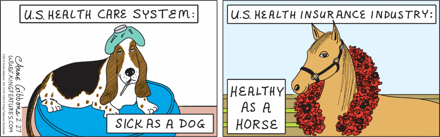 Working animal OCR: U.S. HEALTH CARE SYSTEM: SICK AS A DOG U.S. HEALTH INSURANCE INDUSTRY: HEALTHY AS A HORSE eAnne Gibbons 2-27 www.KINGFEATURES.COM ©2014 Anne Gibbons SIX CHIX ©2014 King Features Syndicate U.S. HEALTH CARE SYSTEM: SICK AS A DOG U.S. HEALTH INSURANCE INDUSTRY: HEALTHY AS A HORSE eAnne Gibbons 2-27 www.KINGFEATURES.COM ©2014 Anne Gibbons SIX CHIX ©2014 King Features Syndicate