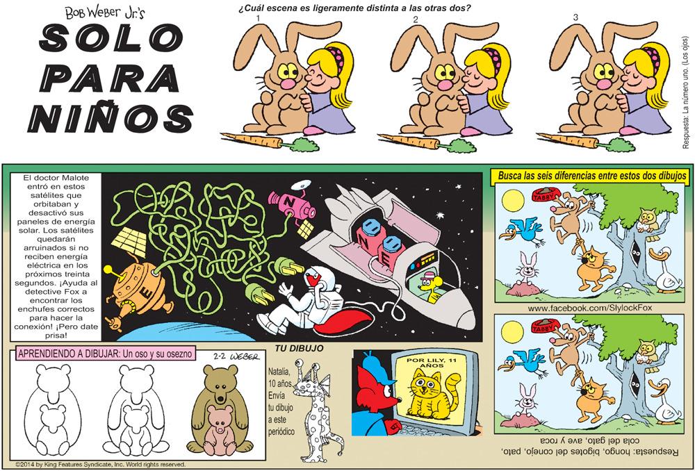 Illustration OCR: BOB WEBer Jr's ¿Cuál escena es ligeramente distinta a las otras dos? 3 SOLO PARA NIÑOS El doctor Malote Busca las seis diferencias entre estos dos dibujas entró en estos satélites que orbitaban y desactivó sus paneles de energía solar. Los satélites quedarán arruinados si no reciben energía eléctrica en los próximos treinta segundos. Ayuda al detective Fox a encontrar los enchufes correctos www.facebook.com/SlylockFox para hacer la conexión! ¡Pero date prisal TU DIBUJO APRENDIENDO A DIBUJAR: Un oso y su osezno 2-2 WEGER POR LILY11 AÑOS NataliaEnvia tu dibujo a este periódico Respuesta: hongoave y roca 02014 by King Features SyndicateInc. World rights reserved. Respuesta: La número uno. (Los ojos) BOB WEBer Jr's ¿Cuál escena es ligeramente distinta a las otras dos? 3 SOLO PARA NIÑOS El doctor Malote Busca las seis diferencias entre estos dos dibujas entró en estos satélites que orbitaban y desactivó sus paneles de energía solar. Los satélites quedarán arruinados si no reciben energía eléctrica en los próximos treinta segundos. Ayuda al detective Fox a encontrar los enchufes correctos www.facebook.com/SlylockFox para hacer la conexión! ¡Pero date prisal TU DIBUJO APRENDIENDO A DIBUJAR: Un oso y su osezno 2-2 WEGER POR LILY11 AÑOS Natalia10 añosEnvia tu dibujo a este periódico Respuesta: hongobigotes del conejocola del gatoave y roca 02014 by King Features SyndicateInc. World rights reserved. Respuesta: La número uno. (Los ojos)