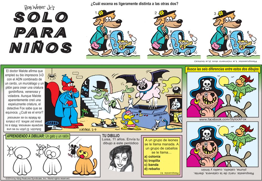 Mammal OCR: ¿Cuál escena es ligeramente distinta a las otras dos? BOB WEBer Jr's 2 SOLO PARA NIÑOS (esjog en) sop o eunu e :esendse Busca las seis diferencias entre estos dos dibujas El doctor Malote afirma que empleó su bio impresora 3-D con el ADN combinado de erdoun murciélago y un pitón para crear una criatura gordinflonavenenosa y voladora. Aunque Malote aparentemente creó una espeluznante criaturael detective Fox sabe que se equivoca. ¿Cuál es el error? IMPRESORA de Malote no es venenosa! www.facebook.com/SlylockFox presa por asfixia. ¡La criatura serpiente venenosa. Mata a su Solución: El pitón no es una WEGER 2-9 APRENDIENDO A DIBUJAR: Un gato y un ratón TU DIBUJO Luisa11 años. Envía tu dibujo a este periódico A un grupo de leones se le llama manada. A un grupo de caballos se le llama... a) colonia b) tropilla c) banda d) rebaño Respuesta: nariz de la calaveracuello y timón Respuesta: b) C2014 by King Features SyndicateInc. World rights reserved. ¿Cuál escena es ligeramente distinta a las otras dos? BOB WEBer Jr's 2 SOLO PARA NIÑOS (esjog en) sop o eunu e :esendse Busca las seis diferencias entre estos dos dibujas El doctor Malote afirma que empleó su bio impresora 3-D con el ADN combinado de erdoun murciélago y un pitón para crear una criatura gordinflonavenenosa y voladora. Aunque Malote aparentemente creó una espeluznante criaturael detective Fox sabe que se equivoca. ¿Cuál es el error? IMPRESORA de Malote no es venenosa! www.facebook.com/SlylockFox presa por asfixia. ¡La criatura serpiente venenosa. Mata a su Solución: El pitón no es una WEGER 2-9 APRENDIENDO A DIBUJAR: Un gato y un ratón TU DIBUJO Luisa11 años. Envía tu dibujo a este periódico A un grupo de leones se le llama manada. A un grupo de caballos se le llama... a) colonia b) tropilla c) banda d) rebaño Respuesta: nariz de la calaveracuello y timón Respuesta: b) C2014 by King Features SyndicateInc. World rights reserved.