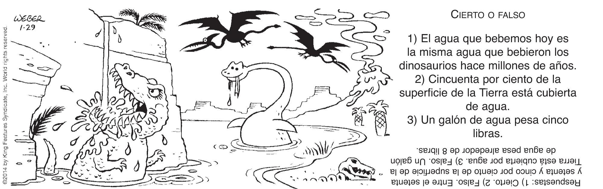 Font OCR: CIERTO O FALSO WEBER 1-29 1) El agua que bebemos hoy es la misma agua que bebieron los dinosaurios hace millones de años. 2) Cincuenta por ciento de la superficie de la Tierra está cubierta de agua. 3) Un galón de agua pesa cinco libras. de agua pesa alrededor de 8 libras. Tierra está cubierta por agua. 3) Falso. Un galón Respuestas: 1) Cierto. 2) Falso. Entre el setenta y setenta y cinco por ciento de la superficie de la CIERTO O FALSO WEBER 1-29 1) El agua que bebemos hoy es la misma agua que bebieron los dinosaurios hace millones de años. 2) Cincuenta por ciento de la superficie de la Tierra está cubierta de agua. 3) Un galón de agua pesa cinco libras. de agua pesa alrededor de 8 libras. Tierra está cubierta por agua. 3) Falso. Un galón Respuestas: 1) Cierto. 2) Falso. Entre el setenta y setenta y cinco por ciento de la superficie de la