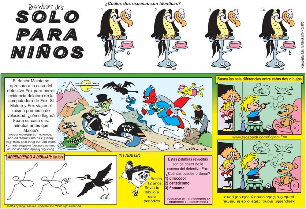 Fictional character OCR: ¿Cuáles dos escenas son idénticas? BOB WEBer Jr's 01OS PARA 3 NIÑOS Busca las seis diferencias entre estos dos dibujos El doctor Malote se aprésura a la casa del detective Fox para borrar evidencia delatora de la computadora de FoxSi Malote y Fox viajan al mismo promedio de velocidadicómo llegará Fox a su casa diez minutos antes que CUNT Malote? recorrerá una distancia menor www.facebook.com/SlylockFox llegará a su casa antesporque vuela por una línea casi recta. Fox camino sinuosomientras que Fox WEGER 2-16 Solución: Malote conduce por un APRENDIENDO A DIBUJAR: Un ibis TU DIBUJO Estas palabras revueltas son de cosas de la escena del detective Fox. ¿Cuántas puedes ordenar? Benito1) diroccool 12 años. 2) celtaticomo Envía tu dibujo a 3) ñomanta este 2) motocicleta 3) montaña Respuesta: 1) cocodrilo pantalóncerdo y cola del perro Respuesta: moñoperiódico 02014 by King Features SyndicateInc. World rights reserved. Respuesta: Las números uno y cuatro ¿Cuáles dos escenas son idénticas? BOB WEBer Jr's 01OS PARA 3 NIÑOS Busca las seis diferencias entre estos dos dibujos El doctor Malote se aprésura a la casa del detective Fox para borrar evidencia delatora de la computadora de FoxSi Malote y Fox viajan al mismo promedio de velocidadicómo llegará Fox a su casa diez minutos antes que CUNT Malote? recorrerá una distancia menor www.facebook.com/SlylockFox llegará a su casa antesporque vuela por una línea casi recta. Fox camino sinuosomientras que Fox WEGER 2-16 Solución: Malote conduce por un APRENDIENDO A DIBUJAR: Un ibis TU DIBUJO Estas palabras revueltas son de cosas de la escena del detective Fox. ¿Cuántas puedes ordenar? Benito1) diroccool 12 años. 2) celtaticomo Envía tu dibujo a 3) ñomanta este 2) motocicleta 3) montaña Respuesta: 1) cocodrilo pantalóncerdo y cola del perro Respuesta: moñocabello de la mamáperiódico 02014 by King Features SyndicateInc. World rights reserved. Respuesta: Las números uno y cuatro