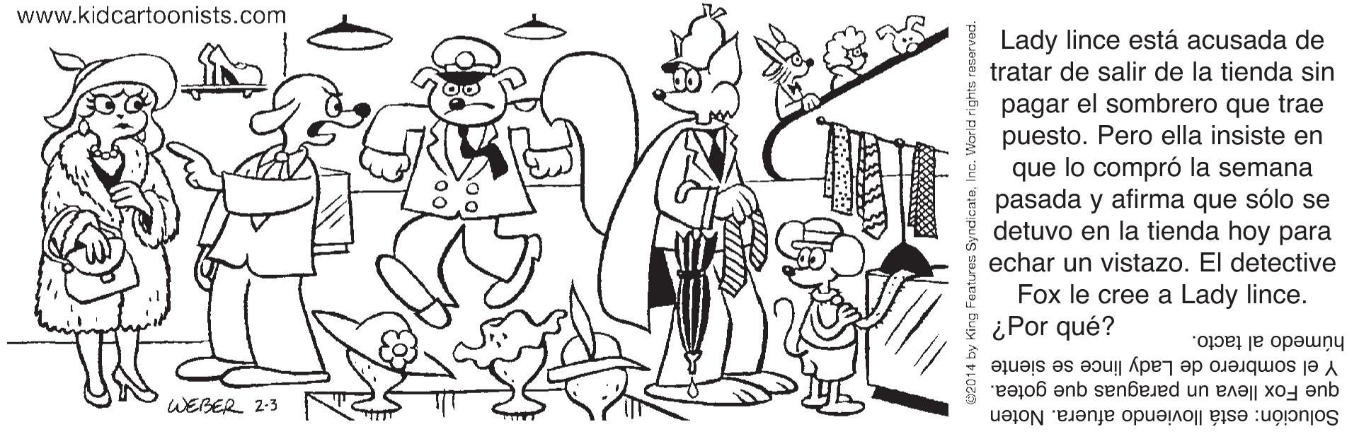 Font OCR: www.kidcartoonists.com Lady lince está acusada de tratar de salir de la tienda sin pagar el sombrero que trae puesto. Pero ella insiste en que lo compró la semana pasada y afirma que sólo se detuvo en la tienda hoy para echar un vistazo. El detective Fox le cree a Lady lince. ¿Por qué? húmedo al tacto. Y el sombrero de Lady lince se siente que Fox lleva un paraguas que gotea. Solución: está lloviendo afuera. Noten WEBER 2-3 02014 www.kidcartoonists.com Lady lince está acusada de tratar de salir de la tienda sin pagar el sombrero que trae puesto. Pero ella insiste en que lo compró la semana pasada y afirma que sólo se detuvo en la tienda hoy para echar un vistazo. El detective Fox le cree a Lady lince. ¿Por qué? húmedo al tacto. Y el sombrero de Lady lince se siente que Fox lleva un paraguas que gotea. Solución: está lloviendo afuera. Noten WEBER 2-3 02014