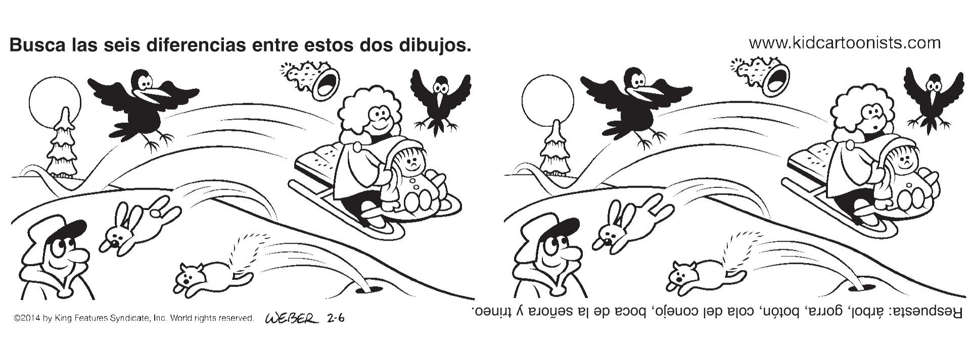 Art OCR: Busca las seis diferencias entre estos dos dibujos. www.kidcartoonists.com Respuesta: árbolboca de la señora y trineo. 0201 4 hy King Features SyndicateInc. Workd rights resenved. WEBER 2-6 Busca las seis diferencias entre estos dos dibujos. www.kidcartoonists.com Respuesta: árbolcola del conejoboca de la señora y trineo. 0201 4 hy King Features SyndicateInc. Workd rights resenved. WEBER 2-6
