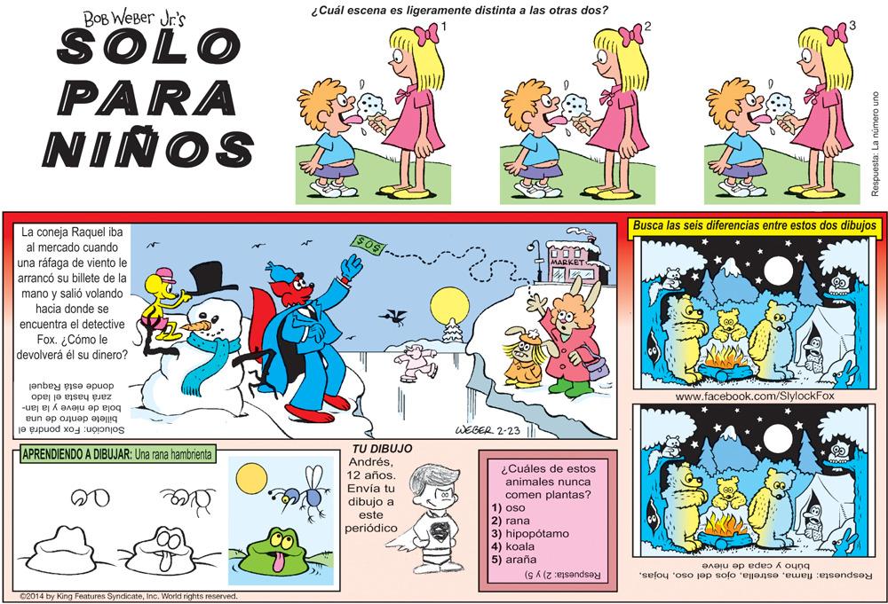 Parallel OCR: ¿Cuál escena es ligeramente distinta a las otras dos? BOB WEBer Jr's SOLO PARA NIÑOS Busca las seis diferencias entre estos dos dibujos La coneja Raquel iba al mercado cuando una ráfaga de viento le arrancó su billete de la MARKET mano y salió volando hacia donde se encuentra el detective Fox. ¿Cómo le devolverá él su dinero? donde está Raquel www.facebook.com/SlylockFox bola de nieve y la lan- zará hasta el lado billete dentro de una Solución: Fox pondrá el WEGER 2-23 APRENDIENDO A DIBUJAR: Una rana hambrienta TU DIBUJO Andrés12 años. Envía tu ¿Cuáles de estos animales nunca comen plantas? 1) oso 2) rana 3) hipopótamo 4) koala 5) araña dibujo a este periódico búho y capa de nieve Respuesta: 2) y 5) Respuesta: flamaInc. World rights reserved. ¿Cuál escena es ligeramente distinta a las otras dos? BOB WEBer Jr's SOLO PARA NIÑOS Busca las seis diferencias entre estos dos dibujos La coneja Raquel iba al mercado cuando una ráfaga de viento le arrancó su billete de la MARKET mano y salió volando hacia donde se encuentra el detective Fox. ¿Cómo le devolverá él su dinero? donde está Raquel www.facebook.com/SlylockFox bola de nieve y la lan- zará hasta el lado billete dentro de una Solución: Fox pondrá el WEGER 2-23 APRENDIENDO A DIBUJAR: Una rana hambrienta TU DIBUJO Andrés12 años. Envía tu ¿Cuáles de estos animales nunca comen plantas? 1) oso 2) rana 3) hipopótamo 4) koala 5) araña dibujo a este periódico búho y capa de nieve Respuesta: 2) y 5) Respuesta: flamaojos del oso©2014 by King Features SyndicateInc. World rights reserved.