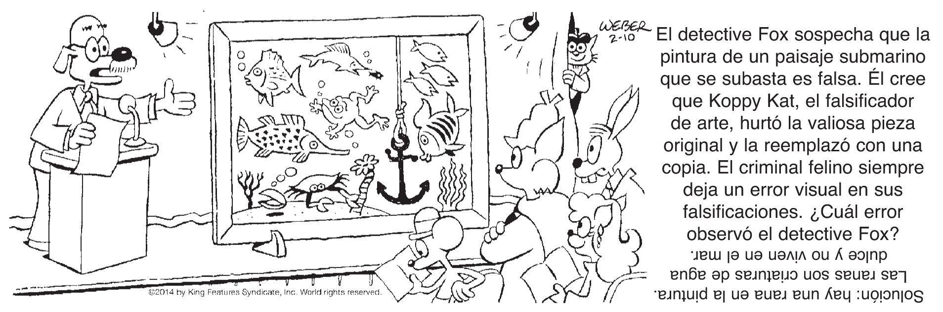 Cartoon OCR: WEBER 2-10 El detective Fox sospecha que la pintura de un paisaje submarino que se subasta es falsa. Él cree que Koppy Katel falsificador de artehurtó la valiosa pieza original y la reemplazó con una copia. El criminal felino siempre deja un error visual en sus falsificaciones. ¿Cuál error observó el detective Fox? dulce y no viven en el mar. Las ranas son criaturas de agua Solución: hay una rana en la pintura. c2014 hy King Festu res SyndirateInc. Warld rights reserved. WEBER 2-10 El detective Fox sospecha que la pintura de un paisaje submarino que se subasta es falsa. Él cree que Koppy Katel falsificador de artehurtó la valiosa pieza original y la reemplazó con una copia. El criminal felino siempre deja un error visual en sus falsificaciones. ¿Cuál error observó el detective Fox? dulce y no viven en el mar. Las ranas son criaturas de agua Solución: hay una rana en la pintura. c2014 hy King Festu res SyndirateInc. Warld rights reserved.