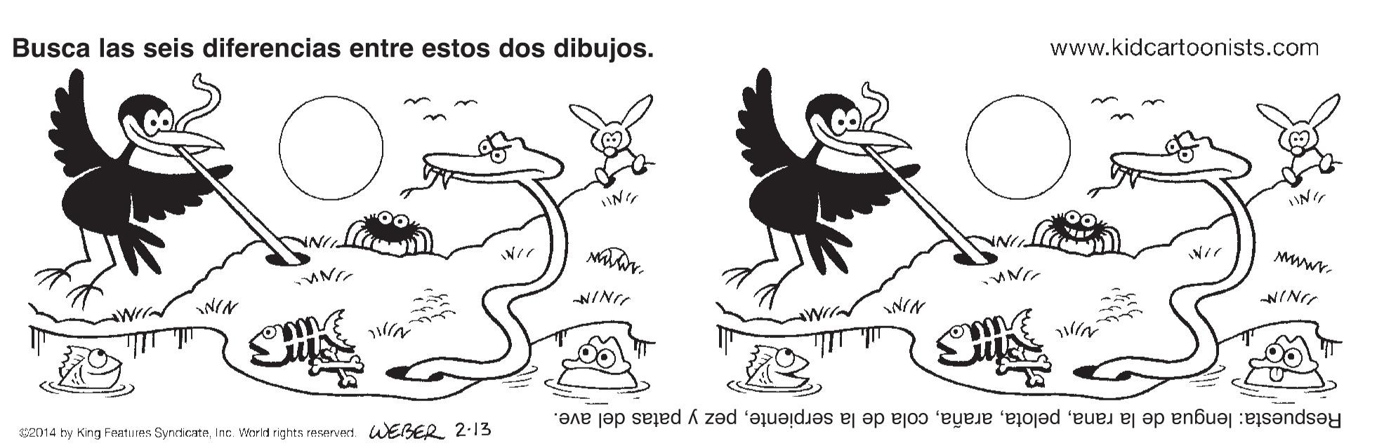 Drawing OCR: www.kidcartoonists.com Busca las seis diferencias entre estos dos dibujos. NIN NINI NIN NIN ? Respuesta: lengua de la ranapez y patas del ave. 2014 by King Fentu es SynrdcateInc. World rights reservert LEBER 2.13 www.kidcartoonists.com Busca las seis diferencias entre estos dos dibujos. NIN NINI NIN NIN ? Respuesta: lengua de la ranacola de la serpientepez y patas del ave. 2014 by King Fentu es SynrdcateInc. World rights reservert LEBER 2.13