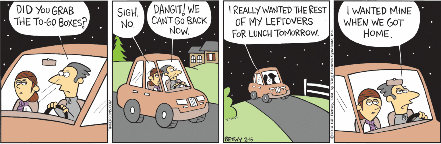 Animated cartoon OCR: DID You GRAB THE TO-6O BOXES? DANGIT! WE I REALLY WANTED THE REST OF MY LEFTOVERS FOR LUNCH TOMORROW. I WANTED MINE WHEN WE GOT HOME. SIGHNo. CANT GO BACK NOW. BETWY 2-15 DID You GRAB THE TO-6O BOXES? DANGIT! WE I REALLY WANTED THE REST OF MY LEFTOVERS FOR LUNCH TOMORROW. I WANTED MINE WHEN WE GOT HOME. SIGHNo. CANT GO BACK NOW. BETWY 2-15